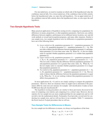 Chapter 7  Statistical Inference 241
For one-tailed tests, we need to examine on which side of the hypothesized value the
confidence interval falls. For a lower-tailed test, if the confidence interval falls entirely
below the hypothesized value, we reject the null hypothesis. For an upper-tailed test, if
the confidence interval falls entirely above the hypothesized value, we also reject the null
hypothesis.
Two-Sample Hypothesis Tests
Many practical applications of hypothesis testing involve comparing two populations for
differences in means, proportions, or other population parameters. Such tests can confirm
differences between suppliers, performance at two different factory locations, new and old
work methods or reward and recognition programs, and many other situations. Similar to
one-sample tests, two-sample hypothesis tests for differences in population parameters
have one of the following forms:
1. Lower-tailed test H0: population parameter (1) - population parameter (2)
Ú D0 vs. H1: population parameter (1) - population parameter (2) 6 D0. This
test seeks evidence that the difference between population parameter (1) and popu-
lation parameter (2) is less than some value, D0. When D0 = 0, the test simply
seeks to conclude whether population parameter (1) is smaller than population
parameter (2).
2. Upper-tailed test H0: population parameter (1) - population parameter (2)
… D0 vs. H1: population parameter (1) - population parameter (2) 7 D0.
This test seeks evidence that the difference between population parameter (1)
and population parameter (2) is greater than some value, D0. When D0 = 0,
the test simply seeks to conclude whether population parameter (1) is larger
than population parameter (2).
3. Two-tailed test H0: population parameter (1) - population parameter (2) = D0
vs. H1: population parameter (1) - population parameter (2) ≠ D0. This test
seeks evidence that the difference between the population parameters is equal
to D0. When D0 = 0, we are seeking evidence that population parameter (1)
differs from parameter (2).
In most applications D0 = 0, and we are simply seeking to compare the population
parameters. However, there are situations when we might want to determine if the para­
meters differ by some non-zero amount; for example, “job classification A makes at least
$5,000 more than job classification B.”
The hypothesis-testing procedures are similar to those previously discussed in the
sense of computing a test statistic and comparing it to a critical value. However, the test
statistics for two-sample tests are more complicated than for one-sample tests and we will
not delve into the mathematical details. Fortunately, Excel provides several tools for con-
ducting two-sample tests, and we will use these in our examples. Table 7.1 summarizes
the Excel Analysis Toolpak procedures that we will use.
Two-Sample Tests for Differences in Means
In a two-sample test for differences in means, we always test hypotheses of the form
H0: m1 - m2 {Ú, …, or =} 0
H1: m1 - m2 {6, 7, or ≠} 0 (7.4)
 