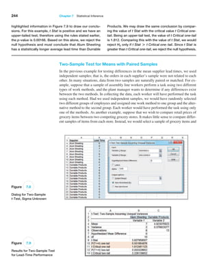 244 Chapter 7  Statistical Inference
Two-Sample Test for Means with Paired Samples
In the previous example for testing differences in the mean supplier lead times, we used
independent samples; that is, the orders in each supplier’s sample were not related to each
other. In many situations, data from two samples are naturally paired or matched. For ex-
ample, suppose that a sample of assembly line workers perform a task using two different
types of work methods, and the plant manager wants to determine if any differences exist
between the two methods. In collecting the data, each worker will have performed the task
using each method. Had we used independent samples, we would have randomly selected
two different groups of employees and assigned one work method to one group and the alter-
native method to the second group. Each worker would have performed the task using only
one of the methods. As another example, suppose that we wish to compare retail prices of
grocery items between two competing grocery stores. It makes little sense to compare differ-
ent samples of items from each store. Instead, we would select a sample of grocery items and
Figure 7.9
Results for Two-Sample Test
for Lead-Time Performance
highlighted information in Figure 7.9 to draw our conclu-
sions. For this example, t Stat is positive and we have an
upper-tailed test; therefore using the rules stated earlier,
the p-value is 0.00166. Based on this alone, we reject the
null hypothesis and must conclude that Alum Sheeting
has a statistically longer average lead time than Durrable
­
Products. We may draw the same conclusion by compar-
ing the value of t Stat with the critical value t Critical one-
tail. Being an upper-tail test, the value of t Critical one-tail
is 1.812. Comparing this with the value of t Stat, we would
­reject H0 only if t Stat + t Critical one@tail. Since t Stat is
greater than t Critical one-tail, we reject the null hypothesis.
Figure 7.8
Dialog for Two-Sample
t-Test, Sigma Unknown
 