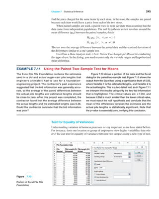 Chapter 7  Statistical Inference 245
Figure 7.10
Portion of Excel File Pile
Foundation
Example 7.11 Using the Paired Two-Sample Test for Means
The Excel file Pile Foundation contains the estimates
used in a bid and actual auger-cast pile lengths that
engineers ­
ultimately had to use for a foundation-
engineering project. The contractor’s past experience
suggested that the bid information was generally accu-
rate, so the average of the paired ­
differences ­
between
the actual pile lengths and estimated lengths should
be close to zero. After this project was completed, the
contractor found that the average difference between
the actual lengths and the estimated lengths was 6.38.
Could the contractor conclude that the bid information
was poor?
Figure 7.10 shows a portion of the data and the Excel
dialog for the paired two-sample test. Figure 7.11 shows the
output from the Excel tool using a significance level of 0.05,
where Variable 1 is the estimated lengths, and Variable 2 is
the actual lengths. This is a two-tailed test, so in Figure 7.11
we interpret the results using only the two-tail ­
information
that is highlighted. The critical values are ±1.968, and
­because t Stat is much smaller than the lower critical value,
we must reject the null hypothesis and conclude that the
mean of the differences between the estimates and the
­
actual pile lengths is statistically significant. Note that
the p-value is essentially zero, verifying this conclusion.
find the price charged for the same items by each store. In this case, the samples are paired
because each item would have a price from each of the two stores.
When paired samples are used, a paired t-test is more accurate than assuming that the
data come from independent populations. The null hypothesis we test revolves around the
mean difference (mD) between the paired samples; that is
H0: mD 5Ú , … , or =6 0
H1: mD 56 , 7 , or ≠} 0.
The test uses the average difference between the paired data and the standard deviation of
the differences similar to a one-sample test.
Excel has a Data Analysis tool, t-Test: Paired Two-Sample for Means for conducting
this type of test. In the dialog, you need to enter only the variable ranges and hypothesized
mean difference.
Test for Equality of Variances
Understanding variation in business processes is very important, as we have stated before.
For instance, does one location or group of employees show higher variability than oth-
ers? We can test for equality of variances between two samples using a new type of test,
 