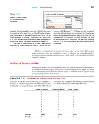 Chapter 7  Statistical Inference 247
The F-test for equality of variances is often used before testing for the difference in
means so that the proper test (population variance is unknown and assumed unequal or
population variance is unknown and assumed equal, which we discussed earlier in this
chapter) is selected.
Analysis of Variance (ANOVA)
To this point, we have discussed hypothesis tests that compare a population parameter to
a constant value or that compare the means of two different populations. Often, we would
like to compare the means of several different groups to determine if all are equal or if any
are significantly different from the rest.
­
calculate the variances before you use the tool. In this case,
the variance of the lead times for Alum Sheeting is larger
than the variance for Durrable Products (see Figure 7.9), so
this is assigned to Variable 1. Note also that if we choose
A = 0.05, we must enter 0.025 for the level of significance
in the Excel dialog. The results are shown in Figure 7.12.
The value of the F-statistic, F, is 3.467. We compare
this with the upper-tail critical value, F Critical one-tail,
which is 3.607. Because F * F Critical one-tail, we cannot
reject the null hypothesis and conclude that the variances
are not significantly different from each other. Note that the
p-value is P1F*=f 2 one tail = 0.0286. Although the level
of significance is 0.05, remember that we must compare
this to A2 = 0.025 because we are using only upper-tail
information.
Example 7.13 Differences in Insurance Survey Data
In the Excel data file Insurance Survey, we might be in-
terested in whether any significant differences exist in
satisfaction among individuals with different levels of
education. We could sort the data by educational level
and then create a table similar to the following.
College Graduate Graduate Degree Some College
5 3 4
3 4 1
5 5 4
3 5 2
3 5 3
3 4 4
3 5 4
4 5
2
Average 3.444 4.500 3.143
Count 9 8 7
Figure 7.12
Results for Two-Sample
F-Test for Equality of
Variances
 