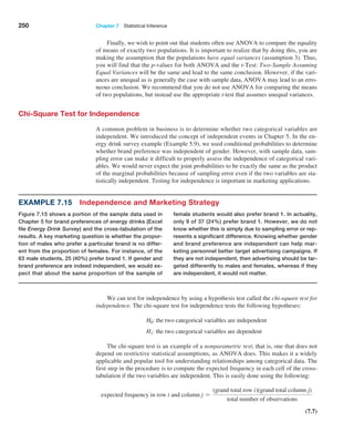 250 Chapter 7  Statistical Inference
Finally, we wish to point out that students often use ANOVA to compare the equality
of means of exactly two populations. It is important to realize that by doing this, you are
making the assumption that the populations have equal variances (assumption 3). Thus,
you will find that the p-values for both ANOVA and the t-Test: Two-Sample Assuming
Equal Variances will be the same and lead to the same conclusion. However, if the vari-
ances are unequal as is generally the case with sample data, ANOVA may lead to an erro-
neous conclusion. We recommend that you do not use ANOVA for comparing the means
of two populations, but instead use the appropriate t-test that assumes unequal variances.
Chi-Square Test for Independence
A common problem in business is to determine whether two categorical variables are
independent. We introduced the concept of independent events in Chapter 5. In the en-
ergy drink survey example (Example 5.9), we used conditional probabilities to determine
whether brand preference was independent of gender. However, with sample data, sam-
pling error can make it difficult to properly assess the independence of categorical vari-
ables. We would never expect the joint probabilities to be exactly the same as the product
of the marginal probabilities because of sampling error even if the two variables are sta-
tistically independent. Testing for independence is important in marketing applications.
Example 7.15 Independence and Marketing Strategy
Figure 7.15 shows a portion of the sample data used in
Chapter 5 for brand preferences of energy drinks (Excel
file Energy Drink Survey) and the cross-tabulation of the
results. A key marketing question is whether the propor-
tion of males who prefer a particular brand is no differ-
ent from the proportion of females. For instance, of the
63 male students, 25 (40%) prefer brand 1. If gender and
brand preference are indeed independent, we would ex-
pect that about the same proportion of the sample of
female students would also prefer brand 1. In actuality,
only 9 of 37 (24%) prefer brand 1. However, we do not
know whether this is simply due to sampling error or rep-
resents a significant difference. Knowing whether gender
and brand preference are independent can help mar-
keting personnel better target advertising campaigns. If
they are not independent, then advertising should be tar-
geted differently to males and females, whereas if they
are independent, it would not matter.
We can test for independence by using a hypothesis test called the chi-square test for
independence. The chi-square test for independence tests the following hypotheses:
H0: the two categorical variables are independent
H1: the two categorical variables are dependent
The chi-square test is an example of a nonparametric test; that is, one that does not
depend on restrictive statistical assumptions, as ANOVA does. This makes it a widely
applicable and popular tool for understanding relationships among categorical data. The
first step in the procedure is to compute the expected frequency in each cell of the cross-
tabulation if the two variables are independent. This is easily done using the following:
expected frequency in row i and column j =
(grand total row i)(grand total column j)
total number of observations
 (7.7)
 
