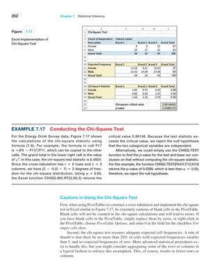252 Chapter 7  Statistical Inference
Figure 7.17
Excel Implementation of
Chi-Square Test
Example 7.17 Conducting the Chi-Square Test
For the Energy Drink Survey data, Figure 7.17 shows
the calculations of the chi-square statistic using
formula (7.8). For example, the formula in cell F17
is =(F5 − F11)2
,F11, which can be copied to the other
cells. The grand total in the lower right cell is the value
of x2
. In this case, the chi-square test statistic is 6.4924.
Since the cross-tabulation has r = 2 rows and c = 3
columns, we have (2 − 1) (3 − 1) = 2 degrees of free-
dom for the chi-square distribution. ­
Using A = 0.05,
the Excel function CHISQ.INV.RT(0.05,2) returns the
critical value 5.99146. Because the test statistic ex-
ceeds the critical value, we reject the null hypothesis
that the two categorical variables are independent.
Alternatively, we could simply use the CHISQ.TEST
function to find the p-value for the test and base our con-
clusion on that without computing the chi-square statistic.
For this example, the function CHISQ.TEST(F6:H7,F12:H13)
returns the p-value of 0.0389, which is less than A = 0.05;
therefore, we reject the null hypothesis.
Cautions in Using the Chi-Square Test
First, when using PivotTables to construct a cross-tabulation and implement the chi-square
test in Excel similar to Figure 7.17, be extremely cautious of blank cells in the PivotTable.
Blank cells will not be counted in the chi-square calculations and will lead to errors. If
you have blank cells in the PivotTable, simply replace them by zeros, or right-click in
the ­
PivotTable, choose PivotTable Options, and enter 0 in the field for the checkbox For
empty cells show.
Second, the chi-square test assumes adequate expected cell frequencies. A rule of
thumb is that there be no more than 20% of cells with expected frequencies smaller
than 5, and no expected frequencies of zero. More advanced statistical procedures ex-
ist to handle this, but you might consider aggregating some of the rows or columns in
a logical fashion to enforce this assumption. This, of course, results in fewer rows or
columns.
 