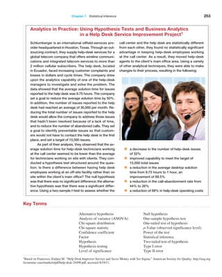 Chapter 7  Statistical Inference 253
1Based on Francisco, Endara M. “Help Desk Improves Service and Saves Money with Six Sigma,” American Society for Quality, http://asq.org
/economic-case/markets/pdf/help-desk-24490.pdf, accessed 8/19/11.
Key Terms
Alternative hypothesis
Analysis of variance (ANOVA)
Chi-square distribution
Chi-square statistic
Confidence coefficient
Factor
Hypothesis
Hypothesis testing
Level of significance
Null hypothesis
One-sample hypothesis test
One-tailed test of hypothesis
p-Value (observed significance level)
Power of the test
Statistical inference
Two-tailed test of hypothesis
Type I error
Type II error
Schlumberger is an international oilfield-services pro-
vider headquartered in Houston, Texas. Through an out-
sourcing contract, they supply help-desk services for a
global telecom company that offers wireline communi-
cations and integrated telecom services to more than
2 million cellular subscribers. The help desk, located
in Ecuador, faced increasing customer complaints and
losses in dollars and cycle times. The company drew
upon the analytics capability of one of the help-desk
managers to investigate and solve the problem. The
data showed that the average solution time for issues
reported to the help desk was 9.75 hours. The company
set a goal to reduce the average solution time by 50%.
In addition, the number of issues reported to the help
desk had reached an average of 30,000 per month. Re-
ducing the total number of issues reported to the help
desk would allow the company to address those issues
that hadn’t been resolved because of a lack of time,
and to reduce the number of abandoned calls. They set
a goal to identify preventable issues so that custom-
ers would not have to contact the help desk in the first
place, and set a target of 15,000 issues.
As part of their analysis, they observed that the av-
erage solution time for help-desk technicians working
at the call center seemed to be lower than the average
for technicians working on site with clients. They con-
ducted a hypothesis test structured around the ques-
tion: Is there a difference between having help desk
employees working at an off-site facility rather than on
site within the client’s main office? The null hypothesis
was that there was no significant difference; the alterna-
tive hypothesis was that there was a significant differ-
ence. Using a two-sample t-test to assess whether the
call center and the help desk are statistically different
from each other, they found no statistically significant
advantage in keeping help-desk employees working
at the call center. As a result, they moved help-desk
agents to the client’s main office area. Using a variety
of other analytical techniques, they were able to make
changes to their process, resulting in the following:
• a decrease in the number of help-desk issues
of 32%
• improved capability to meet the target of
15,000 total issues
• a reduction in the average desktop solution
time from 9.75 hours to 1 hour, an
improvement of 89.5%
• a reduction in the call-abandonment rate from
44% to 26%
• a reduction of 69% in help-desk operating costs
Analytics in Practice: 
Using Hypothesis Tests and Business Analytics
in a Help Desk Service Improvement Project1
StockLite/Shutterstock.com
 