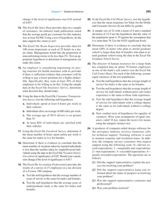 Chapter 7  Statistical Inference 255
change if the level of significance was 0.01 instead
of 0.05?
13. The Excel file Sales Data provides data on a sample
of customers. An industry trade publication stated
that the average profit per customer for this industry
was at least $4,500. Using a test of hypothesis, do the
data support this claim or not?
14. The Excel file Room Inspection provides data for
100 room inspections at each of 25 hotels in a ma-
jor chain. Management would like the proportion of
nonconforming rooms to be less than 2%. Test an ap-
propriate hypothesis to determine if management can
make this claim.
15. An employer is considering negotiating its pric-
ing structure for health insurance with its provider
if there is sufficient evidence that customers will be
willing to pay a lower premium for a higher deduct-
ible. Specifically, they want at least 30% of their
employees to be willing to do this. Using the sample
data in the Excel file Insurance Survey, determine
what decision they should make.
16. Using the data in the Excel file Consumer Transporta-
tion Survey, test the following null hypotheses:
a. Individuals spend at least 8 hours per week in
their vehicles.
b. Individuals drive an average of 600 miles per week.
c. The average age of SUV drivers is no greater
than 35.
d. At least 80% of individuals are satisfied with
their vehicles.
17. Using the Excel file Facebook Survey, determine if
the mean number of hours spent online per week is
the same for males as it is for females.
18. Determine if there is evidence to conclude that the
mean number of vacations taken by married individuals
is less than the number taken by single/divorced indi-
viduals using the data in the Excel file Vacation Survey.
Use a level of significance of 0.05. Would your conclu-
sion change if the level of significance is 0.01?
19. The Excel file Accounting Professionals provides the
results of a survey of 27 employees in a tax division
of a Fortune 100 company.
a. Test the null hypothesis that the average number of
years of service is the same for males and females.
b. Test the null hypothesis that the average years of
undergraduate study is the same for males and
females.
20. In the Excel file Cell Phone Survey, test the hypoth-
esis that the mean responses for Value for the Dollar
and Customer Service do not differ by gender.
21. A sample size of 22 with a mean of 8 and a standard
deviation of 12.5 test the hypothesis that the value of
the population mean is 70 against the assumption that
it is more than 70. Use the 0.025 significant levels.
22. Determine if there is evidence to conclude that the
mean GPA of males who plan to attend graduate
school is larger than that of females who plan to at-
tend graduate school using the data in the Excel file
Graduate School Survey.
23. The director of human resources for a large bank
has compiled data on about 70 former employees
at one of the bank’s call centers (see the Excel file
Call Center Data). For each of the following, assume
equal variances of the two populations.
a. Test the null hypothesis that the average length of
service for males is the same as for females.
b. Test the null hypothesis that the average length of
service for individuals without prior call center
experience is the same as those with experience.
c. Test the null hypothesis that the average length
of service for individuals with a college degree
is the same as for individuals without a college
degree.
d. Now conduct tests of hypotheses for equality of
variances. Were your assumptions of equal vari-
ances valid? If not, repeat the test(s) for means
using the unequal variance test.
24. A producer of computer-aided design software for
the aerospace industry receives numerous calls
for technical support. Tracking software is used
to monitor response and resolution times. In addi-
tion, the company surveys customers who request
support using the following scale: 0—did not ex-
ceed expectations; 1—marginally met expectations;
2—met expectations; 3—exceeded expectations; 4—
greatly exceeded expectations. The questions are as
follows:
Q1: 
Did the support representative explain the pro-
cess for resolving your problem?
Q2: 
Did the support representative keep you in-
formed about the status of progress in resolving
your problem?
Q3: 
Was the support representative courteous and
professional?
Q4: Was your problem resolved?
 