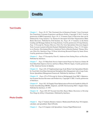 25
Credits
Text Credits
Chapter 1 Pages 28–29 “The Cincinnati Zoo & Botanical Garden” from Cincinnati
Zoo Transforms Customer Experience and Boosts Profits, Copyright © 2012. Used by
permission of IBM Corporation. Pages 30–31 “Common Types of Decisions that can be
­
Enhanced by Using ­
Analytics” by Thomas H. Davenport from How Organizations Make
Better ­
Decisions. Published by SAS Institute, Inc. Pages 36–37 Analytics in the Home
Lending and Mortgage Industry by Craig Zielazny. Used by permission of Craig Zielazny.
Page 52 ­
Excerpt by Thomas Olavson, Chris Fry from Spreadsheet Decision-Support
Tools: ­
Lessons Learned at Hewlett-Packard. Published by Interfaces. Pages 55–56 Analyt-
ics in Practice: Developing Effective Analytical Tools at Hewlett-Packard: Thomas Olva-
son; Chris Fry; Interfaces Page 59 Drout Advertising Research Project by Jamie Drout.
Used by permission of Jamie Drout.
Chapter 5 Page 177 Excerpt by Chris K. Anderson from Setting Prices on Priceline.
Published by Interfaces.
Chapter 7 Page 253 Help Desk Service Improvement Project by Francisco Endara M
from Help Desk Improves Service and Saves Money With Six Sigma. Used by permission
of The American Society for Quality.
Chapter 12 Pages 436–437 Implementing Large-Scale Monte Carlo Spreadsheet ­
Models
by Yusuf Jafry from Hypo International Strengthens Risk Management with a Large-Scale,
Secure Spreadsheet-Management Framework. Published by Interfaces, © 2008.
Chapter 13 Pages 478–479 Excerpt by Srinivas Bollapragada from NBC’s Optimiza-
tion Systems Increase Revenues and Productivity. Copyright © 2002. Used by permission
of Interfaces.
Chapter15 Pages562–563SupplyChainOptimizationatProcter&Gambleby­JeffreyD.
Camm from Blending OR/MS, Judgment, and GIS: Restructuring P&G’s Supply Chain.
Published by Interfaces, © 1997.
Chapter 16 Pages 606–607 Excerpt from How Bayer Makes Decisions to Develop
New Drugs by Jeffrey S Stonebraker. Published by Interfaces.
Photo Credits
Chapter 1 Page 27 Analytics Business Analysis: Mindscanner/Fotolia Page 56 ­Computer,
calculator, and spreadsheet: Hans12/Fotolia
Chapter 2 Page 63 Computer with Spreadsheet: Gunnar Pippel/Shutterstock
 