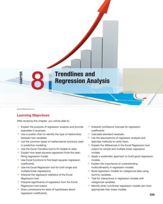 259
gibsons/Shutterstock.com
Learning Objectives
After studying this chapter, you will be able to:
• Explain the purpose of regression analysis and provide
examples in business.
• Use a scatter chart to identify the type of relationship
between two variables.
• List the common types of mathematical functions used
in predictive modeling.
• Use the Excel Trendline tool to fit models to data.
• Explain how least-squares regression finds the best-
fitting regression model.
• Use Excel functions to find least-squares regression
coefficients.
• Use the Excel Regression tool for both single and
multiple linear regressions.
• Interpret the regression statistics of the Excel
Regression tool.
• Interpret significance of regression from the Excel
Regression tool output.
• Draw conclusions for tests of hypotheses about
regression coefficients.
• Interpret confidence intervals for regression
coefficients
• Calculate standard residuals.
• List the assumptions of regression analysis and
describe methods to verify them.
• Explain the differences in the Excel Regression tool
output for simple and multiple linear regression
models.
• Apply a systematic approach to build good regression
models.
• Explain the importance of understanding
multicollinearity in regression models.
• Build regression models for categorical data using
dummy variables.
• Test for interactions in regression models with
categorical variables.
• Identify when curvilinear regression models are more
appropriate than linear models.
Trendlines and
Regression Analysis
8
Chapter
 