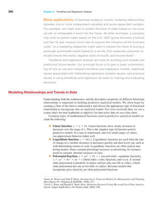 260 Chapter 8  Trendlines and Regression Analysis
Many applications of business analytics involve modeling relationships
between one or more independent variables and some dependent variable.
For example, we might wish to predict the level of sales based on the price
we set, or extrapolate a trend into the future. As other examples, a company
may wish to predict sales based on the U.S. GDP (gross domestic product)
and the 10-year treasury bond rate to capture the influence of the business
cycle,1 or a marketing researcher might want to predict the intent of buying a
particular automobile model based on a survey that measured consumer at-
titudes toward the brand, negative word-of-mouth, and income level.2
Trendlines and regression analysis are tools for building such models and
predicting future results. Our principal focus is to gain a basic understand-
ing of how to use and interpret trendlines and regression models, statistical
issues associated with interpreting regression analysis results, and practical
issues in using trendlines and regression as tools for making and evaluating
decisions.
Modeling Relationships and Trends in Data
Understanding both the mathematics and the descriptive properties of different functional
relationships is important in building predictive analytical models. We often begin by
­
creating a chart of the data to understand it and choose the appropriate type of functional
relationship to incorporate into an analytical model. For cross-sectional data, we use a
scatter chart; for time hyphenate as adjective for data series data we use a line chart.
Common types of mathematical functions used in predictive analytical models in-
clude the following:
• Linear function: y = a + bx. Linear functions show steady increases or
decreases over the range of x. This is the simplest type of function used in
­
predictive models. It is easy to understand, and over small ranges of values,
can approximate behavior rather well.
• Logarithmic function: y = ln1x2. Logarithmic functions are used when the rate
of change in a variable increases or decreases quickly and then levels out, such as
with diminishing returns to scale. Logarithmic functions are often used in mar-
keting models where constant percentage increases in advertising, for instance,
result in constant, absolute increases in sales.
• Polynomial function: y = ax2
+ bx + c (second order—quadratic function),
y = ax3
+ bx2
+ dx + e (third order—cubic function), and so on. A second-
order polynomial is parabolic in nature and has only one hill or valley; a third-
order polynomial has one or two hills or valleys. Revenue models that
incorporate price elasticity are often polynomial functions.
1James R. Morris and John P. Daley, Introduction to Financial Models for Management and Planning
(Boca Raton, FL: Chapman  Hall/CRC, 2009): 257.
2Alvin C. Burns and Ronald F. Bush, Basic Marketing Research Using Microsoft Excel Data Analysis,
2nd ed. (Upper Saddle River, NJ: Prentice Hall, 2008): 450.
 