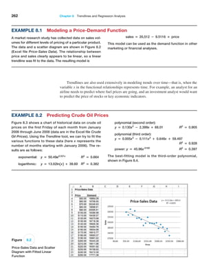 262 Chapter 8  Trendlines and Regression Analysis
Example 8.1 Modeling a Price-Demand Function
A market research study has collected data on sales vol-
umes for different levels of pricing of a particular product.
The data and a scatter diagram are shown in Figure 8.2
(Excel file Price-Sales Data). The relationship between
price and sales clearly appears to be linear, so a linear
trendline was fit to the data. The resulting model is
sales = 20,512 − 9.5116 × price
This model can be used as the demand function in other
marketing or financial analyses.
Figure 8.2
Price-Sales Data and Scatter
Diagram with Fitted Linear
Function
Trendlines are also used extensively in modeling trends over time—that is, when the
variable x in the functional relationships represents time. For example, an analyst for an
airline needs to predict where fuel prices are going, and an investment analyst would want
to predict the price of stocks or key economic indicators.
Example 8.2 Predicting Crude Oil Prices
Figure 8.3 shows a chart of historical data on crude oil
prices on the first Friday of each month from January
2006 through June 2008 (data are in the Excel file Crude
Oil Prices). Using the Trendline tool, we can try to fit the
various functions to these data (here x represents the
number of months starting with January 2006). The re-
sults are as follows:
exponential: y = 50.49e0.021x
R2
= 0.664
logarithmic: y = 13.02ln1x2 + 39.60 R2
= 0.382
polynomial (second order):
y = 0.130x2
− 2.399x + 68.01 R2
= 0.905
polynomial (third order):
y = 0.005x3
− 0.111x2
+ 0.648x + 59.497
R2
= 0.928
power: y = 45.96x.0169
 R2
= 0.397
The best-fitting model is the third-order polynomial,
shown in Figure 8.4.
 