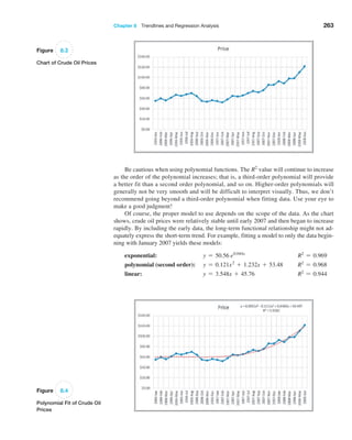 Chapter 8  Trendlines and Regression Analysis 263
Be cautious when using polynomial functions. The R2
value will continue to increase
as the order of the polynomial increases; that is, a third-order polynomial will provide
a better fit than a second order polynomial, and so on. Higher-order polynomials will
generally not be very smooth and will be difficult to interpret visually. Thus, we don’t
recommend going beyond a third-order polynomial when fitting data. Use your eye to
make a good judgment!
Of course, the proper model to use depends on the scope of the data. As the chart
shows, crude oil prices were relatively stable until early 2007 and then began to increase
rapidly. By including the early data, the long-term functional relationship might not ad-
equately express the short-term trend. For example, fitting a model to only the data begin-
ning with January 2007 yields these models:
exponential: y = 50.56 e0.044x
R2
= 0.969
polynomial (second order): y = 0.121x2
+ 1.232x + 53.48 R2
= 0.968
linear: y = 3.548x + 45.76 R2
= 0.944
Figure 8.3
Chart of Crude Oil Prices
Figure 8.4
Polynomial Fit of Crude Oil
Prices
 