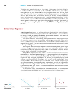 264 Chapter 8  Trendlines and Regression Analysis
The difference in prediction can be significant. For example, to predict the price
6 months after the last data point 1x = 362 yields $172.24 for the third-order polyno-
mial fit with all the data and $246.45 for the exponential model with only the recent
data. Thus, the analysis must be careful to select the proper amount of data for the
analysis. The question then becomes one of choosing the best assumptions for the
model. Is it reasonable to assume that prices would increase exponentially or perhaps
at a slower rate, such as with the linear model fit? Or, would they level off and start
falling? Clearly, factors other than historical trends would enter into this choice. As
we now know, oil prices plunged in the latter half of 2008; thus, all predictive models
are risky.
Simple Linear Regression
Regression analysis is a tool for building mathematical and statistical models that char-
acterize relationships between a dependent variable (which must be a ratio variable and
not categorical) and one or more independent, or explanatory, variables, all of which are
numerical (but may be either ratio or categorical).
Two broad categories of regression models are used often in business settings:
(1) regression models of cross-sectional data and (2) regression models of time-series
data, in which the independent variables are time or some function of time and the focus is
on predicting the future. Time-series regression is an important tool in forecasting, which
is the subject of Chapter 9.
A regression model that involves a single independent variable is called simple
­regression. A regression model that involves two or more independent variables is called
multiple regression. In the remainder of this chapter, we describe how to develop and ana-
lyze both simple and multiple regression models.
Simple linear regression involves finding a linear relationship between one indepen-
dent variable, X, and one dependent variable, Y. The relationship between two variables
can assume many forms, as illustrated in Figure 8.5. The relationship may be linear or
nonlinear, or there may be no relationship at all. Because we are focusing our discussion
on linear regression models, the first thing to do is to verify that the relationship is linear,
as in Figure 8.5(a). We would not expect to see the data line up perfectly along a straight
line; we simply want to verify that the general relationship is linear. If the relationship is
clearly nonlinear, as in Figure 8.5(b), then alternative approaches must be used, and if no
relationship is evident, as in Figure 8.5(c), then it is pointless to even consider developing
a linear regression model.
To determine if a linear relationship exists between the variables, we recommend that
you create a scatter chart that can show the relationship between variables visually.
Figure 8.5
Examples of Variable
Relationships (a) Linear (b) Nonlinear (c) No relationship
 