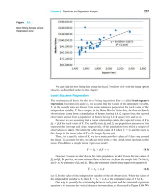 Chapter 8  Trendlines and Regression Analysis 267
We can find the best-fitting line using the Excel Trendline tool (with the linear option
chosen), as described earlier in this chapter.
Least-Squares Regression
The mathematical basis for the best-fitting regression line is called least-squares
­regression. In regression analysis, we assume that the values of the dependent variable,
Y, in the sample data are drawn from some unknown population for each value of the
­independent variable, X. For example, in the Home Market Value data, the first and fourth
observations come from a population of homes having 1,812 square feet; the second
­
observation comes from a population of homes having 1,914 square feet; and so on.
Because we are assuming that a linear relationship exists, the expected value of Y is
b0 + b1X for each value of X. The coefficients b0 and b1 are population parameters that
represent the intercept and slope, respectively, of the population from which a sample of
observations is taken. The intercept is the mean value of Y when X = 0, and the slope is
the change in the mean value of Y as X changes by one unit.
Thus, for a specific value of X, we have many possible values of Y that vary around
the mean. To account for this, we add an error term, e (the Greek letter epsilon), to the
mean. This defines a simple linear regression model:
Y = b0 + b1X + e (8.1)
However, because we don’t know the entire population, we don’t know the true values of
b0 and b1. In practice, we must estimate these as best we can from the sample data. Define b0
and b1 to be estimates of b0 and b1. Thus, the estimated simple linear regression equation is
Y
n = b0 + b1X (8.2)
Let Xi be the value of the independent variable of the ith observation. When the value of
the independent variable is Xi, then Y
ni = b0 + b1Xi is the estimated value of Y for Xi.
One way to quantify the relationship between each point and the estimated regression
equation is to measure the vertical distance between them, as illustrated in Figure 8.10. We
Figure 8.9
Best-fitting Simple Linear
Regression Line
 