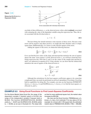 268 Chapter 8  Trendlines and Regression Analysis
can think of these differences, ei, as the observed errors (often called residuals) ­associated
with estimating the value of the dependent variable using the regression line. Thus, the er-
ror associated with the ith observation is:
ei = Yi - Y
ni (8.3)
The best-fitting line should minimize some measure of these errors. Because some
errors will be negative and others positive, we might take their absolute value or simply
square them. Mathematically, it is easier to work with the squares of the errors.
Adding the squares of the errors, we obtain the following function:
a
n
i=1
e2
i = a
n
i=1
1Yi - Y
ni 22
= a
n
i=1
1Yi- 3b0 + b1Xi422
(8.4)
If we can find the best values of the slope and intercept that minimize the sum of squares
(hence the name “least squares”) of the observed errors ei, we will have found the best-
fitting regression line. Note that Xi and Yi are the values of the sample data and that b0
and b1 are unknowns in equation (8.4). Using calculus, we can show that the solution that
minimizes the sum of squares of the observed errors is
b1 =
a
n
i=1
XiYi - nX Y
a
n
i=1
X2
i - nX2
(8.5)
b0 = Y - b1X (8.6)
Although the calculations for the least-squares coefficients appear to be somewhat
complicated, they can easily be performed on an Excel spreadsheet. Even better, Excel has
built-in capabilities for doing this. For example, you may use the functions INTERCEPT
(known_y’s, known_x’s) and SLOPE(known_y’s, known_x’s) to find the least-squares co-
efficients b0 and b1.
Figure 8.10
Measuring the Errors in a
Regression Model
Y
X1
e1
e2
Y1
Y1
^
Y2
Y2
^
X2
X
Errors associated with individual observations
Example 8.5 Using Excel Functions to Find Least-Squares Coefficients
For the Home Market Value Excel file, the range of the
dependent variable Y (market value) is C4:C45; the
range of the independent variable X (square feet) is
B4:B45. The function INTERCEPT(C4:C45, B4:B45)
yields b0 = 32,673 and SLOPE(C4:C45, B4:B45) yields
b1 = 35.036, as we saw in Example 8.4. The slope tells
us that for every additional square foot, the market value
increases by $35.036.
We may use the Excel function TREND(known_y’s,
known_x’s, new_x’s) to estimate Y for any value of X; for
example, for a house with 1,750 square feet, the estimated
market value is TREND(C4:C45, B4:B45, 1750) = $93,986.
 