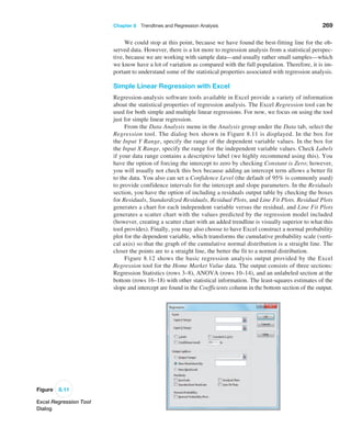 Chapter 8  Trendlines and Regression Analysis 269
We could stop at this point, because we have found the best-fitting line for the ob-
served data. However, there is a lot more to regression analysis from a statistical perspec-
tive, because we are working with sample data—and usually rather small samples—which
we know have a lot of variation as compared with the full population. Therefore, it is im-
portant to understand some of the statistical properties associated with regression analysis.
Simple Linear Regression with Excel
Regression-analysis software tools available in Excel provide a variety of information
about the statistical properties of regression analysis. The Excel Regression tool can be
used for both simple and multiple linear regressions. For now, we focus on using the tool
just for simple linear regression.
From the Data Analysis menu in the Analysis group under the Data tab, select the
Regression tool. The dialog box shown in Figure 8.11 is displayed. In the box for
the ­
Input Y Range, specify the range of the dependent variable values. In the box for
the ­
Input X Range, specify the range for the independent variable values. Check Labels
if your data range contains a descriptive label (we highly recommend using this). You
have the option of forcing the intercept to zero by checking Constant is Zero; however,
you will usually not check this box because adding an intercept term allows a better fit
to the data. You also can set a Confidence Level (the default of 95% is commonly used)
to provide confidence intervals for the intercept and slope parameters. In the ­
Residuals
section, you have the option of including a residuals output table by checking the boxes
for Residuals, Standardized Residuals, Residual Plots, and Line Fit Plots. Residual Plots
generates a chart for each independent variable versus the residual, and Line Fit Plots
generates a scatter chart with the values predicted by the regression model included
(however, creating a scatter chart with an added trendline is visually superior to what this
tool provides). ­
Finally, you may also choose to have Excel construct a normal probability
plot for the dependent variable, which transforms the cumulative probability scale (verti-
cal axis) so that the graph of the cumulative normal distribution is a straight line. The
closer the points are to a straight line, the better the fit to a normal distribution.
Figure 8.12 shows the basic regression analysis output provided by the Excel
­
Regression tool for the Home Market Value data. The output consists of three sections:
Regression Statistics (rows 3–8), ANOVA (rows 10–14), and an unlabeled section at the
bottom (rows 16–18) with other statistical information. The least-squares estimates of the
slope and intercept are found in the Coefficients column in the bottom section of the output.
Figure 8.11
Excel Regression Tool
Dialog
 