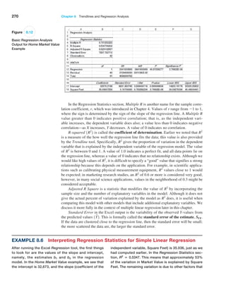 270 Chapter 8  Trendlines and Regression Analysis
In the Regression Statistics section, Multiple R is another name for the sample corre-
lation coefficient, r, which was introduced in Chapter 4. Values of r range from -1 to 1,
where the sign is determined by the sign of the slope of the regression line. A Multiple R
value greater than 0 indicates positive correlation; that is, as the independent vari-
able increases, the dependent variable does also; a value less than 0 indicates negative
­correlation—as X increases, Y decreases. A value of 0 indicates no correlation.
R-squared 1R2
2 is called the coefficient of determination. Earlier we noted that R2
is a measure of the how well the regression line fits the data; this value is also provided
by the Trendline tool. Specifically, R2
gives the proportion of variation in the dependent
variable that is explained by the independent variable of the regression model. The value
of R2
is between 0 and 1. A value of 1.0 indicates a perfect fit, and all data points lie on
the regression line, whereas a value of 0 indicates that no relationship exists. Although we
would like high values of R2
, it is difficult to specify a “good” value that signifies a strong
relationship because this depends on the application. For example, in scientific applica-
tions such as calibrating physical measurement equipment, R2
values close to 1 would
be expected; in marketing research studies, an R2
of 0.6 or more is considered very good;
however, in many social science applications, values in the neighborhood of 0.3 might be
considered acceptable.
Adjusted R Square is a statistic that modifies the value of R2
by incorporating the
sample size and the number of explanatory variables in the model. Although it does not
give the actual percent of variation explained by the model as R2
does, it is useful when
comparing this model with other models that include additional explanatory variables. We
discuss it more fully in the context of multiple linear regression later in this chapter.
Standard Error in the Excel output is the variability of the observed Y-values from
the predicted values 1Y
n2. This is formally called the standard error of the estimate, SYX.
If the data are clustered close to the regression line, then the standard error will be small;
the more scattered the data are, the larger the standard error.
Figure 8.12
Basic Regression Analysis
Output for Home Market Value
Example
Example 8.6 Interpreting Regression Statistics for Simple Linear Regression
After running the Excel Regression tool, the first things
to look for are the values of the slope and intercept,
namely, the estimates b1 and b0 in the regression
model. In the Home Market Value example, we see that
the ­
intercept is 32,673, and the slope (coefficient of the
­
independent variable, Square Feet) is 35.036, just as we
had computed earlier. In the Regression Statistics sec-
tion, R2
= 0.5347. This means that approximately 53%
of the variation in Market Value is explained by Square
Feet. The remaining variation is due to other factors that
 