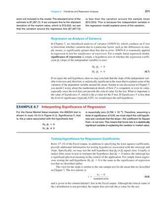 Chapter 8  Trendlines and Regression Analysis 271
Regression as Analysis of Variance
In Chapter 7, we introduced analysis of variance (ANOVA), which conducts an F-test
to determine whether variation due to a particular factor, such as the differences in sam-
ple means, is significantly greater than that due to error. ANOVA is commonly applied
to regression to test for significance of regression. For a simple linear regression model,
­
significance of regression is simply a hypothesis test of whether the regression coeffi-
cient b1 (slope of the independent variable) is zero:
H0: b1 = 0
H1: b1 ≠ 0 (8.7)
If we reject the null hypothesis, then we may conclude that the slope of the independent vari-
able is not zero and, therefore, is statistically significant in the sense that it explains some of the
variation of the dependent variable around the mean. Similar to our discussion in Chapter 7,
you needn’t worry about the mathematical details of how F is computed, or even its value,
especially since the tool does not provide the critical value for the test. What is important is
the value of Significance F, which is the p-value for the F-test. If Significance F is less than
the level of significance (typically 0.05), we would reject the null hypothesis.
were not included in the model. The standard error of the
estimate is $7,287.72. If we compare this to the standard
deviation of the market value, which is $10,553, we see
that the variation around the regression line ($7,287.72)
is less than the variation around the sample mean
($10,553). This is because the independent variable in
the regression model explains some of the variation.
Example 8.7 Interpreting Significance of Regression
For the Home Market Value example, the ANOVA test is
shown in rows 10–14 in Figure 8.12. Significance F, that
is, the p-value associated with the hypothesis test
H0: B1 = 0
H1: B1 3 0
is essentially zero (3.798 : 10−8
). Therefore, assuming a
level of significance of 0.05, we must reject the null hypoth-
esis and conclude that the slope—the coefficient for Square
Feet—is not zero. This means that home size is a statistically
significant variable in explaining the variation in market value.
Testing Hypotheses for Regression Coefficients
Rows 17–18 of the Excel output, in addition to specifying the least-squares coefficients,
provide additional information for testing hypotheses associated with the intercept and
slope. Specifically, we may test the null hypothesis that b0 or b1 equals zero. Usually, it
makes little sense to test or interpret the hypothesis that b0 = 0 unless the intercept has
a significant physical meaning in the context of the application. For simple linear regres-
sion, testing the null hypothesis H0: b1 = 0 is the same as the significance of regression
test that we described earlier.
The t-test for the slope is similar to the one-sample test for the mean that we described
in Chapter 7. The test statistic is
t =
b1 - 0
standard error
(8.8)
and is given in the column labeled t Stat in the Excel output. Although the critical value of
the t-distribution is not provided, the output does provide the p-value for the test.
 