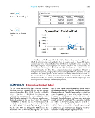 Chapter 8  Trendlines and Regression Analysis 273
Standard residuals are residuals divided by their standard deviation. Standard re-
siduals describe how far each residual is from its mean in units of standard deviations
(similar to a z-value for a standard normal distribution). Standard residuals are useful in
checking assumptions underlying regression analysis, which we will address shortly, and
to detect outliers that may bias the results. Recall that an outlier is an extreme value that
is different from the rest of the data. A single outlier can make a significant difference in
the regression equation, changing the slope and intercept and, hence, how they would be
interpreted and used in practice. Some consider a standardized residual outside of {2
standard deviations as an outlier. A more conservative rule of thumb would be to consider
outliers outside of a {3 standard deviation range. (Commercial software packages have
more sophisticated techniques for identifying outliers.)
Figure 8.13
Portion of Residual Output
Figure 8.14
Residual Plot for Square
Feet
Example 8.10 Interpreting Residual Output
For the Home Market Value data, the first observa-
tion has a market value of $90,000 and the regres-
sion model predicts $96,159.13. Thus, the residual is
90,000 − 96,159.13 = −$6,159.13. The standard de-
viation of the residuals can be computed as 7,198.299.
By dividing the residual by this value, we have the stan-
dardized residual for the first observation. The value of
−0.8556 tells us that the first observation is about 0.85
standard deviation below the regression line. If we check
the values of all the standardized residuals, you will find
that the value of the last data point is 4.53, meaning that
the market value of this home, having only 1,581 square
feet, is more than 4 standard deviations above the pre-
dicted value and would clearly be identified as an outlier.
(If you look back at Figure 8.7, you may have noticed that
this point appears to be quite different from the rest of
the data.) You might question whether this observation
belongs in the data, because the house has a large value
despite a relatively small size. The explanation might be
an outdoor pool or an unusually large plot of land. Be-
cause this value will influence the regression results
and may not be representative of the other homes in the
neighborhood, you might consider dropping this obser-
vation and recomputing the regression model.
 