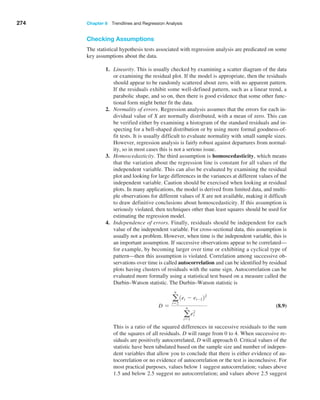 274 Chapter 8  Trendlines and Regression Analysis
Checking Assumptions
The statistical hypothesis tests associated with regression analysis are predicated on some
key assumptions about the data.
1. Linearity. This is usually checked by examining a scatter diagram of the data
or examining the residual plot. If the model is appropriate, then the residuals
should appear to be randomly scattered about zero, with no apparent pattern.
If the residuals exhibit some well-defined pattern, such as a linear trend, a
parabolic shape, and so on, then there is good evidence that some other func-
tional form might better fit the data.
2. Normality of errors. Regression analysis assumes that the errors for each in-
dividual value of X are normally distributed, with a mean of zero. This can
be verified either by examining a histogram of the standard residuals and in-
specting for a bell-shaped distribution or by using more formal goodness-of-
fit tests. It is usually difficult to evaluate normality with small sample sizes.
However, regression analysis is fairly robust against departures from normal-
ity, so in most cases this is not a serious issue.
3. Homoscedasticity. The third assumption is homoscedasticity, which means
that the variation about the regression line is constant for all values of the
independent variable. This can also be evaluated by examining the residual
plot and looking for large differences in the variances at different values of the
independent variable. Caution should be exercised when looking at residual
plots. In many applications, the model is derived from limited data, and multi-
ple observations for different values of X are not available, making it difficult
to draw definitive conclusions about homoscedasticity. If this assumption is
seriously violated, then techniques other than least squares should be used for
estimating the regression model.
4. Independence of errors. Finally, residuals should be independent for each
value of the independent variable. For cross-sectional data, this assumption is
usually not a problem. However, when time is the independent variable, this is
an important assumption. If successive observations appear to be correlated—
for example, by becoming larger over time or exhibiting a cyclical type of
pattern—then this assumption is violated. Correlation among successive ob-
servations over time is called autocorrelation and can be identified by residual
plots having clusters of residuals with the same sign. Autocorrelation can be
evaluated more formally using a statistical test based on a measure called the
Durbin–Watson statistic. The Durbin–Watson statistic is
D =
a
n
i=2
1ei - ei-122
a
n
i=1
e2
i
(8.9)
		 This is a ratio of the squared differences in successive residuals to the sum
of the squares of all residuals. D will range from 0 to 4. When successive re-
siduals are positively autocorrelated, D will approach 0. Critical values of the
statistic have been tabulated based on the sample size and number of indepen-
dent variables that allow you to conclude that there is either evidence of au-
tocorrelation or no evidence of autocorrelation or the test is inconclusive. For
most practical purposes, values below 1 suggest autocorrelation; values above
1.5 and below 2.5 suggest no autocorrelation; and values above 2.5 suggest
 