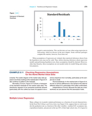 Chapter 8  Trendlines and Regression Analysis 275
negative autocorrelation. This can become an issue when using regression in
forecasting, which we discuss in the next chapter. Some software packages
compute this statistic; however, Excel does not.
When assumptions of regression are violated, then statistical inferences drawn from
the hypothesis tests may not be valid. Thus, before drawing inferences about regression
models and performing hypothesis tests, these assumptions should be checked. However,
other than linearity, these assumptions are not needed solely for model fitting and estima-
tion purposes.
Example 8.11 
Checking Regression Assumptions
for the Home Market Value Data
Linearity: The scatter diagram of the market value data ap-
pears to be linear; looking at the residual plot in Figure 8.14
also confirms no pattern in the residuals.
Normality of errors: Figure 8.15 shows a histogram
of the standard residuals for the market value data. The
distribution appears to be somewhat positively skewed
(particularly with the outlier) but does not appear to be a
serious departure from normality, particularly as the sam-
ple size is small.
Homoscedasticity: In the residual plot in Figure 8.14,
we see no serious differences in the spread of the data for
different values of X, particularly if the outlier is eliminated.
Independence of errors: Because the data are cross-
sectional, we can assume that this assumption holds.
Figure 8.15
Histogram of Standard
Residuals
Multiple Linear Regression
Many colleges try to predict student performance as a function of several characteristics.
In the Excel file Colleges and Universities (see Figure 8.16), suppose that we wish to pre-
dict the graduation rate as a function of the other variables—median SAT, acceptance rate,
expenditures/student, and percent in the top 10% of their high school class. It is logical to
 