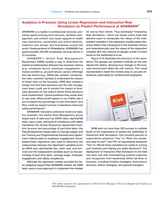Chapter 8  Trendlines and Regression Analysis 279
3The author expresses his appreciation to John Toczek, Manager of Decision Support and Analytics at
ARAMARK Corporation.
ARAMARK is a leader in professional services, pro-
viding award-winning food services, facilities man-
agement, and uniform and career apparel to health
care institutions, universities and school districts,
stadiums and arenas, and businesses around the
world. Headquartered in Philadelphia, ARAMARK has
­
approximately 255,000 employees serving clients in
22 countries.
ARAMARK’s Global Risk Management
­
Department (GRM) needed a way to determine the
statistical relationships between key business metrics
(e.g., employee tenure, employee engagement, a
trained workforce, account tenure, service offerings)
and risk metrics (e.g., OSHA rate, workers’ compensa-
tion rate, customer injuries) to understand the impact
of these risks on the business. GRM also needed a
simple tool that field operators and the risk manage-
ment team could use to predict the impact of busi-
ness decisions on risk metrics before those decisions
were implemented. Typical questions they would want
to ask were, What would happen to our OSHA rate if
we increased the percentage of part time labor? and
How could we impact turnover if operations improved
safety performance?
ARAMARK maintains extensive historical data.
For example, the Global Risk Management group
keeps track of data such as OSHA rates, slip/trip/fall
rates, injury costs, and level of compliance with safety
standards; the Human Resources department moni-
tors turnover and percentage of part-time labor; the
Payroll department keeps data on average wages; and
the Training and Organizational Development depart-
ment collects data on employee engagement. Excel-
based linear regression was used to determine the
relationships between the dependent variables (such
as OSHA rate, slip/trip/fall rate, claim cost, and turn-
over) and the independent variables (such as the per-
centage of part-time labor, average wage, employee
engagement, and safety compliance).
Although the regression models provided the ba-
sic analytical support that ARAMARK needed, the GRM
team used a novel approach to implement the models
for use by their clients. They developed “Interactive
Risk Simulators,” which are simple online tools that
allowed users to manipulate the values of the inde-
pendent variables in the regression models using inter-
active sliders that correspond to the business metrics
and instantaneously view the values of the dependent
variables (the risk metrics) on gauges similar to those
found on the dashboard of a car.
Figure 8.19 illustrates the structure of the simu-
lators. The gauges are updated instantly as the user
adjusts the sliders, showing how changes in the busi-
ness environment affect the risk metrics. This visual
representation made the models easy to use and un-
derstand, particularly for nontechnical employees.
GRM sent out more than 200 surveys to multiple
levels of the organization to assess the usefulness of
Interactive Risk Simulators. One hundred percent of
respondents answered “Yes” to “Were the simula-
tors easy to use?” and 78% of respondents answered
“Yes” to “Would these simulators be useful in running
your business and helping you make decisions?” The
deployment of Interactive Risk Simulators to the field
has been met with overwhelming positive response
and recognition from leadership within all lines of
business, including frontline managers, food-service
directors, district managers, and general managers.
Analytics in Practice: 
Using Linear Regression and Interactive Risk
Simulators to Predict Performance at ARAMARK3
Gunnar
Pippel/Shutterstock.com
 
