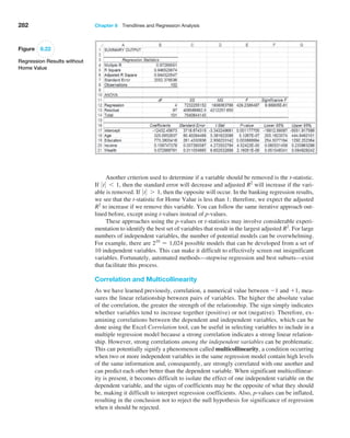 282 Chapter 8  Trendlines and Regression Analysis
Another criterion used to determine if a variable should be removed is the t-statistic.
If 0 t0 6 1, then the standard error will decrease and adjusted R2
will increase if the vari-
able is removed. If 0 t0 7 1, then the opposite will occur. In the banking regression results,
we see that the t-statistic for Home Value is less than 1; therefore, we expect the adjusted
R2
to increase if we remove this variable. You can follow the same iterative approach out-
lined before, except using t-values instead of p-values.
These approaches using the p-values or t-statistics may involve considerable experi-
mentation to identify the best set of variables that result in the largest adjusted R2
. For large
numbers of independent variables, the number of potential models can be overwhelming.
For example, there are 210
= 1,024 possible models that can be developed from a set of
10 independent variables. This can make it difficult to effectively screen out insignificant
variables. Fortunately, automated methods—stepwise regression and best subsets—exist
that facilitate this process.
Correlation and Multicollinearity
As we have learned previously, correlation, a numerical value between -1 and +1, mea-
sures the linear relationship between pairs of variables. The higher the absolute value
of the correlation, the greater the strength of the relationship. The sign simply indicates
whether variables tend to increase together (positive) or not (negative). Therefore, ex-
amining correlations between the dependent and independent variables, which can be
done using the Excel Correlation tool, can be useful in selecting variables to include in a
multiple regression model because a strong correlation indicates a strong linear relation-
ship. However, strong correlations among the independent variables can be problematic.
This can potentially signify a phenomenon called multicollinearity, a condition occurring
when two or more independent variables in the same regression model contain high levels
of the same information and, consequently, are strongly correlated with one another and
can predict each other better than the dependent variable. When significant multicollinear-
ity is present, it becomes difficult to isolate the effect of one independent variable on the
dependent variable, and the signs of coefficients may be the opposite of what they should
be, making it difficult to interpret regression coefficients. Also, p-values can be inflated,
resulting in the conclusion not to reject the null hypothesis for significance of regression
when it should be rejected.
Figure 8.22
Regression Results without
Home Value
 