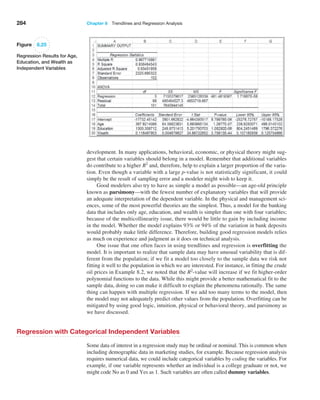 284 Chapter 8  Trendlines and Regression Analysis
­
development. In many applications, behavioral, economic, or physical theory might sug-
gest that certain variables should belong in a model. Remember that additional variables
do contribute to a higher R2
and, therefore, help to explain a larger proportion of the varia-
tion. Even though a variable with a large p-value is not statistically significant, it could
simply be the result of sampling error and a modeler might wish to keep it.
Good modelers also try to have as simple a model as possible—an age-old principle
known as parsimony—with the fewest number of explanatory variables that will provide
an adequate interpretation of the dependent variable. In the physical and management sci-
ences, some of the most powerful theories are the simplest. Thus, a model for the banking
data that includes only age, education, and wealth is simpler than one with four variables;
because of the multicollinearity issue, there would be little to gain by including income
in the model. Whether the model explains 93% or 94% of the variation in bank deposits
would probably make little difference. Therefore, building good regression models relies
as much on experience and judgment as it does on technical analysis.
One issue that one often faces in using trendlines and regression is overfitting the
model. It is important to realize that sample data may have unusual variability that is dif-
ferent from the population; if we fit a model too closely to the sample data we risk not
fitting it well to the population in which we are interested. For instance, in fitting the crude
oil prices in Example 8.2, we noted that the R2-value will increase if we fit higher-order
polynomial functions to the data. While this might provide a better mathematical fit to the
sample data, doing so can make it difficult to explain the phenomena rationally. The same
thing can happen with multiple regression. If we add too many terms to the model, then
the model may not adequately predict other values from the population. Overfitting can be
mitigated by using good logic, intuition, physical or behavioral theory, and parsimony as
we have discussed.
Regression with Categorical Independent Variables
Some data of interest in a regression study may be ordinal or nominal. This is common when
including demographic data in marketing studies, for example. Because regression analysis
requires numerical data, we could include categorical variables by coding the variables. For
example, if one variable represents whether an individual is a college graduate or not, we
might code No as 0 and Yes as 1. Such variables are often called dummy variables.
Figure 8.25
Regression Results for Age,
Education, and Wealth as
Independent Variables
 