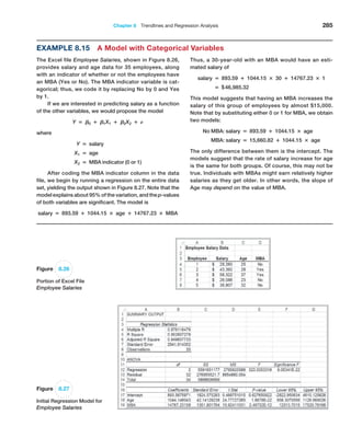Chapter 8  Trendlines and Regression Analysis 285
Example 8.15 A Model with Categorical Variables
The Excel file Employee Salaries, shown in Figure 8.26,
provides salary and age data for 35 employees, along
with an indicator of whether or not the employees have
an MBA (Yes or No). The MBA indicator variable is cat-
egorical; thus, we code it by replacing No by 0 and Yes
by 1.
If we are interested in predicting salary as a function
of the other variables, we would propose the model
Y = B0 + B1X1 + B2X2 + E
where
Y = salary
X1 = age
X2 = MBA indicator (0 or 1)
After coding the MBA indicator column in the data
file, we begin by running a regression on the entire data
set, yielding the output shown in Figure 8.27. Note that the
model explains about 95% of the variation, and the p-values
of both variables are significant. The model is
salary = 893.59 + 1044.15 × age + 14767.23 × MBA
Thus, a 30-year-old with an MBA would have an esti-
mated salary of
salary = 893.59 + 1044.15 × 30 + 14767.23 × 1
= $46,985.32
This model suggests that having an MBA increases the
salary of this group of employees by almost $15,000.
Note that by substituting either 0 or 1 for MBA, we obtain
two models:
No MBA: salary = 893.59 + 1044.15 × age
MBA: salary = 15,660.82 + 1044.15 × age
The only difference between them is the intercept. The
models suggest that the rate of salary increase for age
is the same for both groups. Of course, this may not be
true. Individuals with MBAs might earn relatively higher
salaries as they get older. In other words, the slope of
Age may depend on the value of MBA.
Figure 8.26
Portion of Excel File
Employee Salaries
Figure 8.27
Initial Regression Model for
Employee Salaries
 