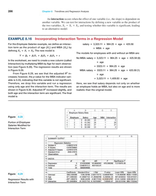 286 Chapter 8  Trendlines and Regression Analysis
An interaction occurs when the effect of one variable (i.e., the slope) is dependent on
another variable. We can test for interactions by defining a new variable as the product of
the two variables, X3 = X1 * X2, and testing whether this variable is significant, leading
to an alternative model.
Example 8.16 Incorporating Interaction Terms in a Regression Model
For the Employee Salaries example, we define an interac-
tion term as the product of age 1X12 and MBA 1X22 by
defining X3 = X1 × X2. The new model is
Y = B0 + B1X1 + B2X2 + B3X3 + E
In the worksheet, we need to create a new column (called
Interaction) by multiplying MBA by Age for each observa-
tion (see Figure 8.28). The regression results are shown
in Figure 8.29.
From Figure 8.29, we see that the adjusted R2
in-
creases; however, the p-value for the MBA indicator vari-
able is 0.33, indicating that this variable is not significant.
Therefore, we drop this variable and run a regression
using only age and the interaction term. The results are
shown in Figure 8.30. Adjusted R2
increased slightly, and
both age and the interaction term are significant. The final
model is
salary = 3,323.11 + 984.25 × age + 425.58
× MBA × age
The models for employees with and without an MBA are:
No MBA: salary = 3,323.11 + 984.25 × age + 425.58 (0)
× age
= 3323.11 + 984.25 × age
MBA: salary = 3323.11 + 984.25 × age + 425.58 (1)
× age
= 3,323.11 + 1,409.83 × age
Here, we see that salary depends not only on whether
an employee holds an MBA, but also on age and is more
realistic than the original model.
Figure 8.28
Portion of Employee
Salaries Modified for
Interaction Term
Figure 8.29
Regression Results with
Interaction Term
 