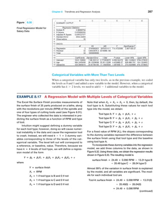 Chapter 8  Trendlines and Regression Analysis 287
Categorical Variables with More Than Two Levels
When a categorical variable has only two levels, as in the previous example, we coded
the levels as 0 and 1 and added a new variable to the model. However, when a categorical
variable has k 7 2 levels, we need to add k - 1 additional variables to the model.
Figure 8.30
Final Regression Model for
Salary Data
Example 8.17 A Regression Model with Multiple Levels of Categorical Variables
The Excel file Surface Finish provides measurements of
the surface finish of 35 parts produced on a lathe, along
with the revolutions per minute (RPM) of the spindle and
one of four types of cutting tools used (see Figure 8.31).
The engineer who collected the data is interested in pre-
dicting the surface finish as a function of RPM and type
of tool.
Intuition might suggest defining a dummy variable
for each tool type; however, doing so will cause numer-
ical instability in the data and cause the regression tool
to crash. Instead, we will need k − 1 = 3 dummy vari-
ables corresponding to three of the levels of the cat-
egorical variable. The level left out will correspond to
a reference, or baseline, value. Therefore, because we
have k = 4 levels of tool type, we will define a regres-
sion model of the form
Y = B0 + B1X1 + B2X2 + B3X3 + B4X4 + E
where
Y = surface finish
X1 = RPM
X2 = 1 if tool type is B and 0 if not
X3 = 1 if tool type is C and 0 if not
X4 = 1 if tool type is D and 0 if not
Note that when X2 = X3 = X4 = 0, then, by default, the
tool type is A. Substituting these values for each tool
type into the model, we obtain:
Tool type A: Y = B0 + B1X1 + E
Tool type B: Y = B0 + B1X1 + B2 + E
Tool type C: Y = B0 + B1X1 + B3 + E
Tool type D: Y = B0 + B1X1 + B4 + E
For a fixed value of RPM (X1), the slopes corresponding
to the dummy variables represent the difference between
the surface finish using that tool type and the baseline
using tool type A.
To incorporate these dummy variables into the ­
regression
model, we add three columns to the data, as shown in
­
Figure 8.32. Using these data, we obtain the regression results
shown in Figure 8.33. The resulting model is
surface finish = 24.49 + 0.098 RPM − 13.31 type B
        − 20.49 type C − 26.04 type D
Almost 99% of the variation in surface finish is ­
explained
by the model, and all variables are significant. The mod-
els for each individual tool are
Tool A: surface finish = 24.49 + 0.098 RPM − 13.31(0)
− 20.49(0) − 26.04(0)
= 24.49 + 0.098 RPM
(continued)
 