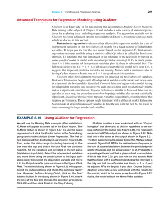 Chapter 8  Trendlines and Regression Analysis 291
Advanced Techniques for Regression Modeling using XLMiner
XLMiner is an Excel add-in for data mining that accompanies Analytic Solver Platform.
Data mining is the subject of Chapter 10 and includes a wide variety of statistical proce-
dures for exploring data, including regression analysis. The regression analysis tool in
XLMiner has some advanced options not available in Excel’s Descriptive Statistics tool,
which we discuss in this section.
Best-subsets regression evaluates either all possible regression models for a set of
independent variables or the best subsets of models for a fixed number of independent
variables. It helps you to find the best model based on the Adjusted R2
. Best-subsets
­
regression evaluates models using a statistic called Cp, which is called the Bonferroni
criterion. Cp estimates the bias introduced in the estimates of the responses by having an
underspecified model (a model with important predictors missing). If Cp is much greater
than k + 1 (the number of independent variables plus 1), there is substantial bias. The
full model always has Cp = k + 1. If all models except the full model have large Cps, it
suggests that important predictor variables are missing. Models with a minimum value or
having Cp less than or at least close to k + 1 are good models to consider.
XLMiner offers five different procedures for selecting the best subsets of variables.
Backward Elimination begins with all independent variables in the model and deletes one
at a time until the best model is identified. Forward Selection begins with a model having
no independent variables and successively adds one at a time until no additional variable
makes a significant contribution. Stepwise Selection is similar to Forward Selection ex-
cept that at each step, the procedure considers dropping variables that are not statistically
significant. Sequential Replacement replaces variables sequentially, retaining those that
improve performance. These options might terminate with a different model. Exhaustive
Search looks at all combinations of variables to find the one with the best fit, but it can be
time consuming for large numbers of variables.
Example 8.19 Using XLMiner for Regression
We will use the Banking Data example. After installation,
XLMiner will appear as a new tab in the Excel ribbon. The
XLMiner ribbon is shown in Figure 8.37. To use the basic
regression tool, click the Predict button in the Data ­Mining
group and choose Multiple Linear Regression. The first of
two dialogs will then be displayed, as shown in Figure 8.38.
First, enter the data range (including headers) in the
box near the top and check the box First row contains
­headers. All the variables will be listed in the left pane
(Variables in input data). Select the independent variables
and move them using the arrow button to the Input vari-
ables pane; then select the dependent variable and move
it to the Output variable pane as shown in the figure. Click
Next. The second dialog shown in Figure 8.39 will appear.
Select the output options and check the Summary report
box. However, before clicking Finish, click on the Best
subsets button. In the dialog shown in Figure 8.40, check
the box at the top and choose the selection procedure.
Click OK and then click Finish in the Step 2 dialog.
XLMiner creates a new worksheet with an “Output
Navigator” that allows you to click on hyperlinks to see var-
ious portions of the output (see Figure 8.41). The regression
model and ANOVA output are shown in Figure 8.42. Note
that this is the same as the output shown in Figure 8.21.
The Best subsets results appear below the ANOVA output,
shown in Figure 8.43. RSS is the residual sum of squares, or
the sum of squared deviations between the predicted prob-
ability of success and the actual value (1 or 0). Probability is
a quasi-hypothesis test that a given subset is acceptable;
if this is less than 0.05, you can rule out that subset. Note
that the model with 5 coefficients (including the intercept) is
the only one that has a Cp value less than k + 1 = 5, and
its adjusted R2
is the largest. If you click “Choose Subset,”
XLMiner will create a new worksheet with the results for
this model, which is the same as we found in Figure 8.22;
that is, the model without the Home Value variable.
 