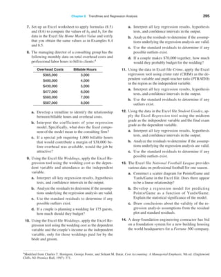 Chapter 8  Trendlines and Regression Analysis 295
7. Set up an Excel worksheet to apply formulas (8.5)
and (8.6) to compute the values of b0 and b1 for the
data in the Excel file Home Market Value and verify
that you obtain the same values as in Examples 8.4
and 8.5.
8. The managing director of a consulting group has the
following monthly data on total overhead costs and
professional labor hours to bill to clients:4
Overhead Costs Billable Hours
$365,000 3,000
$400,000 4,000
$430,000 5,000
$477,000 6,000
$560,000 7,000
$587,000 8,000
a. Develop a trendline to identify the relationship
between billable hours and overhead costs.
b. Interpret the coefficients of your regression
model. Specifically, what does the fixed compo-
nent of the model mean to the consulting firm?
c. If a special job requiring 1,000 billable hours
that would contribute a margin of $38,000 be-
fore overhead was available, would the job be
attractive?
9. Using the Excel file Weddings, apply the ­
Excel Re-
gression tool using the wedding cost as the depen-
dent variable and attendance as the independent
variable.
a. Interpret all key regression results, hypothesis
tests, and confidence intervals in the output.
b. Analyze the residuals to determine if the assump-
tions underlying the regression analysis are valid.
c. Use the standard residuals to determine if any
possible outliers exist.
d. If a couple is planning a wedding for 175 guests,
how much should they budget?
10. Using the Excel file Weddings, apply the ­
Excel Re-
gression tool using the wedding cost as the ­
dependent
variable and the couple’s income as the independent
variable, only for those weddings paid for by the
bride and groom.
a. Interpret all key regression results, hypothesis
tests, and confidence intervals in the output.
b. Analyze the residuals to determine if the assump-
tions underlying the regression analysis are valid.
c. Use the standard residuals to determine if any
possible outliers exist.
d. If a couple makes $70,000 together, how much
would they probably budget for the wedding?
11. Using the data in Excel file Crime, apply the Excel
regression tool using crime rate (CRIM) as the de-
pendent variable and pupil-teacher ratio (PTRATIO)
in the region as the independent variable.
a. Interpret all key regression results, hypothesis
tests, and confidence intervals in the output.
b. Use the standard residuals to determine if any
outliers exist.
12. Using the data in the Excel file Student Grades, ap-
ply the Excel Regression tool using the midterm
grade as the independent variable and the final exam
grade as the dependent variable.
a. Interpret all key regression results, hypothesis
tests, and confidence intervals in the output.
b. Analyze the residuals to determine if the assump-
tions underlying the regression analysis are valid.
c. Use the standard residuals to determine if any
possible outliers exist.
13. The Excel file National Football League provides
various data on professional football for one season.
a. Construct a scatter diagram for Points/Game and
Yards/Game in the Excel file. Does there appear
to be a linear relationship?
b. Develop a regression model for predicting
Points/Game as a function of Yards/Game.
­
Explain the statistical significance of the model.
c. Draw conclusions about the validity of the re-
gression analysis assumptions from the residual
plot and standard residuals.
14. A deep-foundation engineering contractor has bid
on a foundation system for a new building housing
the world headquarters for a Fortune 500 company.
4Modified from Charles T. Horngren, George Foster, and Srikant M. Datar, Cost Accounting: A Managerial Emphasis, 9th ed. (Englewood
Cliffs, NJ: Prentice Hall, 1997): 371.
 
