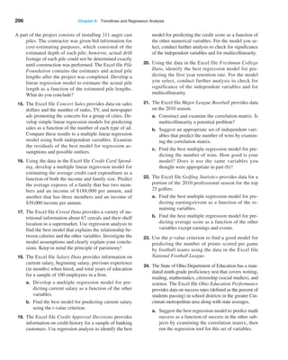 296 Chapter 8  Trendlines and Regression Analysis
A part of the project consists of installing 311 auger cast
piles. The contractor was given bid information for
cost-estimating purposes, which consisted of the
estimated depth of each pile; however, actual drill
footage of each pile could not be determined exactly
until construction was performed. The Excel file Pile
Foundation contains the estimates and actual pile
lengths after the project was completed. Develop a
linear regression model to estimate the actual pile
length as a function of the estimated pile lengths.
What do you conclude?
15. The Excel file Concert Sales provides data on sales
dollars and the number of radio, TV, and newspaper
ads promoting the concerts for a group of cities. De-
velop simple linear regression models for predicting
sales as a function of the number of each type of ad.
Compare these results to a multiple linear regression
model using both independent variables. Examine
the residuals of the best model for regression as-
sumptions and possible outliers.
16. Using the data in the Excel file Credit Card Spend-
ing, develop a multiple linear regression model for
estimating the average credit card expenditure as a
function of both the income and family size. Predict
the average expense of a family that has two mem-
bers and an income of $188,000 per annum, and
another that has three members and an income of
$39,000 income per annum.
17. The Excel file Cereal Data provides a variety of nu-
tritional information about 67 cereals and their shelf
location in a supermarket. Use regression analysis to
find the best model that explains the relationship be-
tween calories and the other variables. Investigate the
model assumptions and clearly explain your conclu-
sions. Keep in mind the principle of parsimony!
18. The Excel file Salary Data provides information on
current salary, beginning salary, previous experience
(in months) when hired, and total years of education
for a sample of 100 employees in a firm.
a. Develop a multiple regression model for pre-
dicting current salary as a function of the other
variables.
b. Find the best model for predicting current salary
using the t-value criterion.
19. The Excel file Credit Approval Decisions provides
information on credit history for a sample of banking
customers. Use regression analysis to identify the best
model for predicting the credit score as a function of
the other numerical variables. For the model you se-
lect, conduct further analysis to check for significance
of the independent variables and for multicollinearity.
20. Using the data in the Excel file Freshman College
Data, identify the best regression model for pre-
dicting the first year retention rate. For the model
you select, conduct further analysis to check for
significance of the independent variables and for
multicollinearity.
21. The Excel file Major League Baseball provides data
on the 2010 season.
a. Construct and examine the correlation matrix. Is
multicollinearity a potential problem?
b. Suggest an appropriate set of independent vari-
ables that predict the number of wins by examin-
ing the correlation matrix.
c. Find the best multiple regression model for pre-
dicting the number of wins. How good is your
model? Does it use the same variables you
thought were appropriate in part (b)?
22. The Excel file Golfing Statistics provides data for a
portion of the 2010 professional season for the top
25 golfers.
a. Find the best multiple regression model for pre-
dicting earnings/event as a function of the re-
maining variables.
b. Find the best multiple regression model for pre-
dicting average score as a function of the other
variables except earnings and events.
23. Use the p-value criterion to find a good model for
predicting the number of points scored per game
by football teams using the data in the Excel file
­
National Football League.
24. The State of Ohio Department of Education has a man-
dated ninth-grade proficiency test that covers writing,
reading, mathematics, citizenship (social studies), and
science. The Excel file Ohio Education Performance
provides data on success rates (defined as the percent of
students passing) in school districts in the greater Cin-
cinnati metropolitan area along with state averages.
a. Suggest the best regression model to predict math
success as a function of success in the other sub-
jects by examining the correlation matrix; then
run the regression tool for this set of variables.
 