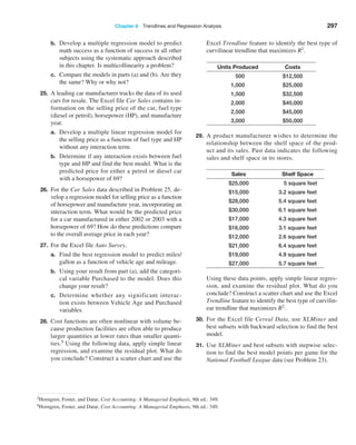 Chapter 8  Trendlines and Regression Analysis 297
b. Develop a multiple regression model to predict
math success as a function of success in all other
subjects using the systematic approach described
in this chapter. Is multicollinearity a problem?
c. Compare the models in parts (a) and (b). Are they
the same? Why or why not?
25. A leading car manufacturer tracks the data of its used
cars for resale. The Excel file Car Sales contains in-
formation on the selling price of the car, fuel type
(diesel or petrol), horsepower (HP), and manufacture
year.
a. Develop a multiple linear regression model for
the selling price as a function of fuel type and HP
without any interaction term.
b. Determine if any interaction exists between fuel
type and HP and find the best model. What is the
predicted price for either a petrol or diesel car
with a horsepower of 69?
26. For the Car Sales data described in Problem 25, de-
velop a regression model for selling price as a function
of horsepower and manufacture year, incorporating an
interaction term. What would be the predicted price
for a car manufactured in either 2002 or 2003 with a
horsepower of 69? How do these predictions compare
to the overall average price in each year?
27. For the Excel file Auto Survey,
a. Find the best regression model to predict miles/
gallon as a function of vehicle age and mileage.
b. Using your result from part (a), add the categori-
cal variable Purchased to the model. Does this
change your result?
c. Determine whether any significant interac-
tion exists between Vehicle Age and Purchased
variables.
28. Cost functions are often nonlinear with volume be-
cause production facilities are often able to produce
larger quantities at lower rates than smaller quanti-
ties.5 Using the following data, apply simple linear
regression, and examine the residual plot. What do
you conclude? Construct a scatter chart and use the
Excel Trendline feature to identify the best type of
curvilinear trendline that maximizes R2
.
Units Produced Costs
500 $12,500
1,000 $25,000
1,500 $32,500
2,000 $40,000
2,500 $45,000
3,000 $50,000
29. A product manufacturer wishes to determine the
relationship between the shelf space of the prod-
uct and its sales. Past data indicates the following
sales and shelf space in its stores.
Sales Shelf Space
$25,000    5 square feet
$15,000 3.2 square feet
$28,000 5.4 square feet
$30,000 6.1 square feet
$17,000 4.3 square feet
$16,000 3.1 square feet
$12,000 2.6 square feet
$21,000 6.4 square feet
$19,000 4.9 square feet
$27,000 5.7 square feet
Using these data points, apply simple linear regres-
sion, and examine the residual plot. What do you
conclude? Construct a scatter chart and use the Excel
Trendline feature to identify the best type of curvilin-
ear trendline that maximizes R2.
30. For the Excel file Cereal Data, use XLMiner and
best subsets with backward selection to find the best
model.
31. Use XLMiner and best subsets with stepwise selec-
tion to find the best model points per game for the
National Football League data (see Problem 23).
5Horngren, Foster, and Datar, Cost Accounting: A Managerial Emphasis, 9th ed.: 349.
6Horngren, Foster, and Datar, Cost Accounting: A Managerial Emphasis, 9th ed.: 349.
 