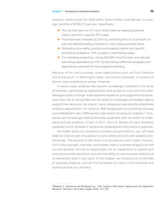 Chapter 1   Introduction to Business Analytics 29
analytics initiative paid for itself within three months, and delivers, on aver-
age, benefits of $738,212 per year. Specifically,
• The zoo has seen a 4.2% rise in ticket sales by targeting potential
visitors who live in specific ZIP codes.
• Food revenues increased by 25% by optimizing the mix of products on
sale and adapting selling practices to match peak purchase times.
• Eliminating slow-selling products and targeting visitors with ­
specific
promotions enabled an 18% increase in merchandise sales.
• Cut marketing expenditure, saving $40,000 in the first year, and reduced
advertising expenditure by 43% by eliminating ­
ineffective campaigns and
segmenting customers for more targeted marketing.
Because of the zoo’s success, other organizations such as Point Defiance
Zoo & Aquarium, in Washington state, and History Colorado, a museum in
Denver, have embarked on similar initiatives.
In recent years, analytics has become increasingly important in the world
of business, particularly as organizations have access to more and more data.
Managers today no longer make decisions based on pure judgment and experi-
ence; they rely on factual data and the ability to manipulate and analyze data to
support their decisions. As a result, many companies have recently established
analytics departments; for instance, IBM reorganized its consulting business
and established a new 4,000-person organization focusing on analytics.2 Com-
panies are increasingly seeking business graduates with the ability to under-
stand and use analytics. In fact, in 2011, the U.S. Bureau of Labor Statistics
predicted a 24% increase in demand for professionals with analytics expertise.
No matter what your academic business concentration is, you will most
likely be a future user of analytics to some extent and work with analytics pro-
fessionals. The purpose of this book is to provide you with a basic introduc-
tion to the concepts, methods, and models used in business analytics so that
you will develop not only an appreciation for its capabilities to support and
enhance business decisions, but also the ability to use business analytics at
an elementary level in your work. In this chapter, we introduce you to the field
of business analytics, and set the foundation for many of the concepts and
techniques that you will learn.
2Matthew J. Liberatore and Wenhong Luo, “The Analytics Movement: Implications for Operations
­Research,” Interfaces, 40, 4 (July–August 2010): 313–324.
 
