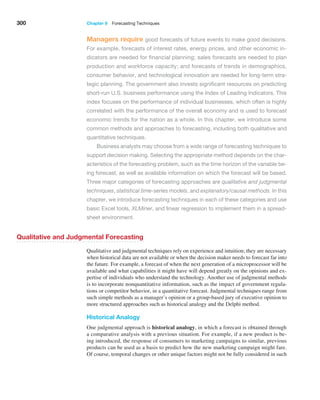 300 Chapter 9  Forecasting Techniques
Managers require good forecasts of future events to make good decisions.
For example, forecasts of interest rates, energy prices, and other economic in-
dicators are needed for financial planning; sales forecasts are needed to plan
production and workforce capacity; and forecasts of trends in demographics,
consumer behavior, and technological innovation are needed for long-term stra-
tegic planning. The government also invests significant resources on predicting
short-run U.S. business performance using the Index of Leading Indicators. This
index focuses on the performance of individual businesses, which often is highly
correlated with the performance of the overall economy and is used to forecast
economic trends for the nation as a whole. In this chapter, we introduce some
common methods and approaches to forecasting, including both qualitative and
quantitative techniques.
Business analysts may choose from a wide range of forecasting techniques to
support decision making. Selecting the appropriate method depends on the char-
acteristics of the forecasting problem, such as the time horizon of the variable be-
ing forecast, as well as available information on which the forecast will be based.
Three major categories of forecasting approaches are qualitative and judgmental
techniques, statistical time-series models, and explanatory/causal methods. In this
chapter, we introduce forecasting techniques in each of these categories and use
basic Excel tools, XLMiner, and linear regression to implement them in a spread-
sheet environment.
Qualitative and Judgmental Forecasting
Qualitative and judgmental techniques rely on experience and intuition; they are necessary
when historical data are not available or when the decision maker needs to forecast far into
the future. For example, a forecast of when the next generation of a microprocessor will be
available and what capabilities it might have will depend greatly on the opinions and ex-
pertise of individuals who understand the technology. Another use of judgmental methods
is to incorporate nonquantitative information, such as the impact of government regula-
tions or competitor behavior, in a quantitative forecast. Judgmental techniques range from
such simple methods as a manager’s opinion or a group-based jury of executive opinion to
more structured approaches such as historical analogy and the Delphi method.
Historical Analogy
One judgmental approach is historical analogy, in which a forecast is obtained through
a comparative analysis with a previous situation. For example, if a new product is be-
ing introduced, the response of consumers to marketing campaigns to similar, previous
products can be used as a basis to predict how the new marketing campaign might fare.
Of course, temporal changes or other unique factors might not be fully considered in such
 