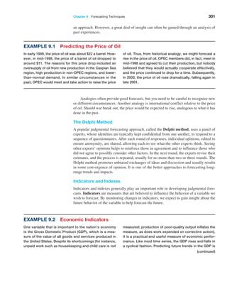 Chapter 9  Forecasting Techniques 301
Example 9.1 Predicting the Price of Oil
In early 1998, the price of oil was about $22 a barrel. How-
ever, in mid-1998, the price of a barrel of oil dropped to
around $11. The reasons for this price drop included an
oversupply of oil from new production in the Caspian Sea
region, high production in non-OPEC regions, and lower-
than-normal demand. In similar circumstances in the
past, OPEC would meet and take action to raise the price
of oil. Thus, from historical analogy, we might forecast a
rise in the price of oil. OPEC members did, in fact, meet in
mid-1998 and agreed to cut their production, but nobody
believed that they would actually cooperate effectively,
and the price continued to drop for a time. Subsequently,
in 2000, the price of oil rose dramatically, falling again in
late 2001.
Example 9.2 Economic Indicators
One variable that is important to the nation’s economy
is the Gross Domestic Product (GDP), which is a mea-
sure of the value of all goods and services produced in
the United States. Despite its shortcomings (for instance,
unpaid work such as housekeeping and child care is not
measured; production of poor-quality output inflates the
measure, as does work expended on corrective action),
it is a practical and useful measure of economic perfor-
mance. Like most time series, the GDP rises and falls in
a cyclical fashion. Predicting future trends in the GDP is
Analogies often provide good forecasts, but you need to be careful to recognize new
or different circumstances. Another analogy is international conflict relative to the price
of oil. Should war break out, the price would be expected to rise, analogous to what it has
done in the past.
The Delphi Method
A popular judgmental forecasting approach, called the Delphi method, uses a panel of
experts, whose identities are typically kept confidential from one another, to respond to a
sequence of questionnaires. After each round of responses, individual opinions, edited to
ensure anonymity, are shared, allowing each to see what the other experts think. Seeing
other experts’ opinions helps to reinforce those in agreement and to influence those who
did not agree to possibly consider other factors. In the next round, the experts revise their
estimates, and the process is repeated, usually for no more than two or three rounds. The
Delphi method promotes unbiased exchanges of ideas and discussion and usually results
in some convergence of opinion. It is one of the better approaches to forecasting long-
range trends and impacts.
Indicators and Indexes
Indicators and indexes generally play an important role in developing judgmental fore-
casts. Indicators are measures that are believed to influence the behavior of a variable we
wish to forecast. By monitoring changes in indicators, we expect to gain insight about the
future behavior of the variable to help forecast the future.
(continued)
an approach. However, a great deal of insight can often be gained through an analysis of
past experiences.
 