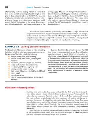 302 Chapter 9  Forecasting Techniques
Indicators are often combined quantitatively into an index, a single measure that
weights multiple indicators, thus providing a measure of overall expectation. For example,
financial analysts use the Dow Jones Industrial Average as an index of general stock mar-
ket performance. Indexes do not provide a complete forecast but rather a better picture of
direction of change and thus play an important role in judgmental forecasting.
often done by analyzing leading indicators—series that
tend to rise and fall for some predictable length of time
prior to the peaks and valleys of the GDP. One example
of a leading indicator is the formation of business enter-
prises; as the rate of new businesses grows, we would
expect the GDP to increase in the future. Other exam-
ples of leading indicators are the percent change in the
money supply (M1) and net change in business loans.
Other indicators, called lagging indicators, tend to have
peaks and valleys that follow those of the GDP. Some
lagging indicators are the Consumer Price Index, prime
rate, business investment expenditures, or inventories
on hand. The GDP can be used to predict future trends in
these indicators.
Statistical Forecasting Models
Statistical time-series models find greater applicability for short-range forecasting prob-
lems. A time series is a stream of historical data, such as weekly sales. We characterize the
values of a time series over T periods as At, t = 1, 2, c, T. Time-series models assume
that whatever forces have influenced sales in the recent past will continue into the near fu-
ture; thus, forecasts are developed by extrapolating these data into the future. Time series
generally have one or more of the following components: random behavior, trends, sea-
sonal effects, or cyclical effects. Time series that do not have trend, seasonal, or cyclical
effects but are relatively constant and exhibit only random behavior are called stationary
time series.
Many forecasts are based on analysis of historical time-series data and are predicated
on the assumption that the future is an extrapolation of the past. A trend is a gradual
­
upward or downward movement of a time series over time.
Example 9.3 Leading Economic Indicators
The Department of Commerce initiated an Index of Leading
Indicators to help predict future economic performance.
Components of the index include the following:
• average weekly hours, manufacturing
• average weekly initial claims, unemployment
insurance
• new orders, consumer goods, and materials
• vendor performance—slower deliveries
• new orders, nondefense capital goods
• building permits, private housing
• stock prices, 500 common stocks (Standard  Poor)
• money supply
• interest rate spread
• index of consumer expectations (University of
Michigan)
Business Conditions Digest included more than 100
time series in seven economic areas. This publication
was discontinued in March 1990, but information re-
lated to the Index of Leading Indicators was continued
in Survey of Current Business. In December 1995, the
U.S. Department of Commerce sold this data source to
The Conference Board, which now markets the informa-
tion under the title Business Cycle Indicators; information
can be obtained at its Web site (www.conference-board
.org). The site includes excellent current information
about the calculation of the index as well as its current
components.
 