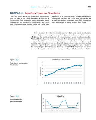 Chapter 9  Forecasting Techniques 303
leveled off for a while and began increasing at a slower
rate through the 1980s and 1990s. In the past decade, we
­
actually see a slight downward trend. This time series,
then, is composed of several different short trends.
Example 9.4 Identifying Trends in a Time Series
Figure 9.1 shows a chart of total energy ­
consumption
from the data in the Excel file Energy Production 
­Consumption. This time series shows an upward trend.
However, we see that energy consumption was rising
quite rapidly in a linear fashion during the 1960s, then
Figure 9.1
Total Energy Consumption
Time Series
Figure 9.2
Seasonal Effects in
Natural Gas Usage
Time series may also exhibit short-term seasonal effects (over a year, month, week,
or even a day) as well as longer-term cyclical effects, or nonlinear trends. A seasonal
effect is one that repeats at fixed intervals of time, typically a year, month, week, or day.
At a neighborhood grocery store, for instance, short-term seasonal patterns may occur
over a week, with the heaviest volume of customers on weekends; seasonal patterns may
also be evident during the course of a day, with higher volumes in the mornings and late
afternoons. Figure 9.2 shows seasonal changes in natural gas usage for a homeowner over
the course of a year (Excel file Gas  Electric). Cyclical effects describe ups and downs
over a much longer time frame, such as several years. Figure 9.3 shows a chart of the data
 
