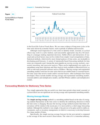 304 Chapter 9  Forecasting Techniques
in the Excel file Federal Funds Rates. We see some evidence of long-term cycles in the
time series driven by economic factors, such as periods of inflation and recession.
Although visual inspection of a time series to identify trends, seasonal, or cyclical
effects may work in a naïve fashion, such unscientific approaches may be a bit unset-
tling to a manager making important decisions. Subtle effects and interactions of sea-
sonal and cyclical factors may not be evident from simple visual extrapolation of data.
Statistical methods, which involve more formal analyses of time series, are invaluable in
­
developing good forecasts. A variety of statistically-based forecasting methods for time
series are ­
commonly used. Among the most popular are moving average methods, expo-
nential smoothing, and regression analysis. These can be implemented very easily on a
spreadsheet using basic functions and Data Analysis tools available in Microsoft Excel, as
well as with more powerful software such as XLMiner. Moving average and exponential
smoothing models work best for time series that do not exhibit trends or seasonal factors.
For time series that involve trends and/or seasonal factors, other techniques have been
developed. These include double moving average and exponential smoothing models,
­
seasonal additive and multiplicative models, and Holt-Winters additive and multiplicative
models.
Forecasting Models for Stationary Time Series
Two simple approaches that are useful over short time periods when trend, seasonal, or
cyclical effects are not significant are moving average and exponential smoothing models.
Moving Average Models
The simple moving average method is a smoothing method based on the idea of averag-
ing random fluctuations in the time series to identify the underlying direction in which
the time series is changing. Because the moving average method assumes that future ob-
servations will be similar to the recent past, it is most useful as a short-range forecasting
method. Although this method is very simple, it has proven to be quite useful in stable en-
vironments, such as inventory management, in which it is necessary to develop forecasts
for a large number of items.
Specifically, the simple moving average forecast for the next period is computed
as the average of the most recent k observations. The value of k is somewhat arbitrary,
Figure 9.3
Cyclical Effects in Federal
Funds Rates
 