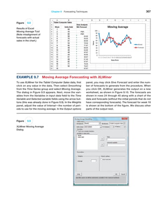 Chapter 9  Forecasting Techniques 307
Example 9.7 Moving Average Forecasting with XLMiner
To use XLMiner for the Tablet Computer Sales data, first
click on any value in the data. Then select ­
Smoothing
from the Time Series group and select Moving ­Average.
The dialog in Figure 9.9 appears. Next, move the vari-
ables from the Variables in input data field to the Time
Variable and Selected variable fields using the arrow but-
tons (this was already done in Figure 9.9). In the Weights
panel, adjust the value of Interval—the number of peri-
ods to use for the moving average. In the Output options
panel, you may click Give Forecast and enter the num-
ber of forecasts to generate from the procedure. When
you click OK, XLMiner generates the output on a new
worksheet, as shown in Figure 9.10. The forecasts are
shown in rows 24 through 40 along with a chart of the
data and forecasts (without the initial periods that do not
have corresponding forecasts). The forecast for week 18
is shown at the bottom of the figure. We discuss other
parts of the output next.
Figure 9.8
Results of Excel
Moving Average Tool
(Note misalignment of
forecasts with actual
sales in the chart.)
Figure 9.9
XLMiner Moving Average
Dialog
 