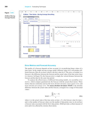 308 Chapter 9  Forecasting Techniques
Figure 9.10
XLMiner Moving
Average Results
Error Metrics and Forecast Accuracy
The quality of a forecast depends on how accurate it is in predicting future values of a
time series. In the simple moving average model, different values for k will produce dif-
ferent forecasts. How do we know which is the best value for k? The error, or residual, in a
forecast is the difference between the forecast and the actual value of the time series (once
it is known). In Figure 9.6, the forecast error is simply the vertical distance between the
forecast and the data for the same time period.
To analyze the effectiveness of different forecasting models, we can define error
metrics, which compare quantitatively the forecast with the actual observations. Three
metrics that are commonly used are the mean absolute deviation, mean square error, and
mean absolute percentage error. The mean absolute deviation (MAD) is the absolute
difference between the actual value and the forecast, averaged over a range of forecasted
values:
MAD =
a
n
t=1
 At - Ft 
n
 (9.1)
where At is the actual value of the time series at time t, Ft is the forecast value for time t,
and n is the number of forecast values (not the number of data points since we do not have
a forecast value associated with the first k data points). MAD provides a robust measure of
error and is less affected by extreme observations.
 