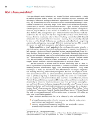 30 Chapter 1   Introduction to Business Analytics
What Is Business Analytics?
Everyone makes decisions. Individuals face personal decisions such as choosing a college
or graduate program, making product purchases, selecting a mortgage instrument, and
­
investing for retirement. Managers in business organizations make numerous decisions
every day. Some of these decisions include what products to make and how to price them,
where to locate facilities, how many people to hire, where to allocate advertising budgets,
whether or not to outsource a business function or make a capital investment, and how to
schedule production. Many of these decisions have significant economic consequences;
moreover, they are difficult to make because of uncertain data and imperfect information
about the future. Thus, managers need good information and assistance to make such criti-
cal decisions that will impact not only their companies but also their careers. What makes
business decisions complicated today is the overwhelming amount of available data and
information. Data to support business decisions—including those specifically collected
by firms as well as through the Internet and social media such as Facebook—are growing
­
exponentially and becoming increasingly difficult to understand and use. This is one of
the reasons why analytics is important in today’s business environment.
Business analytics, or simply analytics, is the use of data, information technology,
statistical analysis, quantitative methods, and mathematical or computer-based models to
help managers gain improved insight about their business operations and make better, fact-
based decisions. Business analytics is “a process of transforming data into actions through
analysis and insights in the context of organizational decision making and problem solv-
ing.”3 ­
Business analytics is supported by various tools such as Microsoft Excel and various
Excel add-ins, commercial statistical software packages such as SAS or Minitab, and more-­
complex business intelligence suites that integrate data with analytical software.
Tools and techniques of business analytics are used across many areas in a wide va-
riety of organizations to improve the management of customer relationships, financial and
marketing activities, human capital, supply chains, and many other areas. Leading banks
use analytics to predict and prevent credit fraud. Manufacturers use analytics for produc-
tion planning, purchasing, and inventory management. Retailers use analytics to recom-
mend products to customers and optimize marketing promotions. Pharmaceutical firms
use it to get life-saving drugs to market more quickly. The leisure and vacation indus-
tries use analytics to analyze historical sales data, understand customer behavior, improve
Web site design, and optimize schedules and bookings. Airlines and hotels use analytics to
dynamically set prices over time to maximize revenue. Even sports teams are using busi-
ness analytics to determine both game strategy and optimal ticket prices.4 Among the many
organizations that use analytics to make strategic decisions and manage day-to-day opera-
tions are Harrah’s Entertainment, the Oakland Athletics baseball and New England Patriots
football teams, Amazon.com, Procter & Gamble, United Parcel Service (UPS), and Capital
One bank. It was reported that nearly all firms with revenues of more than $100 million are
using some form of business analytics.
Some common types of decisions that can be enhanced by using analytics include
• pricing (for example, setting prices for consumer and industrial goods, govern-
ment contracts, and maintenance contracts),
• customer segmentation (for example, identifying and targeting key customer
groups in retail, insurance, and credit card industries),
3Liberatore and Luo, “The Analytics Movement.”
4Jim Davis, “8 Essentials of Business Analytics,” in “Brain Trust—Enabling the Confident Enterprise
with Business Analytics” (Cary, NC: SAS Institute, Inc., 2010): 27–29. www.sas.com/bareport
 