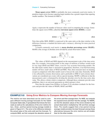 Chapter 9  Forecasting Techniques 309
Mean square error (MSE) is probably the most commonly used error metric. It
­
penalizes larger errors because squaring larger numbers has a greater impact than squaring
smaller numbers. The formula for MSE is
MSE =
a
n
t=1
1At - Ft22
n
 (9.2)
Again, n represents the number of forecast values used in computing the average. Some-
times the square root of MSE, called the root mean square error (RMSE), is used:
RMSE =
H
a
n
t=1
1At - Ft22
n
 (9.3)
Note that unlike MSE, RMSE is expressed in the same units as the data (similar to the
difference between a standard deviation and a variance), allowing for more practical
comparisons.
A fourth commonly used metric is mean absolute percentage error (MAPE).
MAPE is the average of absolute errors divided by actual observation values.
MAPE =
a
n
t=1
2
At - Ft
At
2
n
* 100 (9.4)
The values of MAD and MSE depend on the measurement scale of the time-series
data. For example, forecasting profit in the range of millions of dollars would result
in very large MAD and MSE values, even for very accurate forecasting models. On
the other hand, market share is measured in proportions; therefore, even bad forecasting
models will have small values of MAD and MSE. Thus, these measures have no meaning
except in comparison with other models used to forecast the same data. Generally, MAD
is less affected by extreme observations and is preferable to MSE if such extreme obser-
vations are considered rare events with no special meaning. MAPE is different in that the
measurement scale is eliminated by dividing the absolute error by the time-series data
value. This allows a better relative comparison. Although these comments provide some
guidelines, there is no universal agreement on which measure is best.
Note that the output from XLMiner in Figure 9.10 calculates residuals for the fore-
casts and provides the values of MAPE, MAD, and MSE.
Example 9.8 Using Error Metrics to Compare Moving Average Forecasts
The metrics we have described can be used to com-
pare different moving average forecasts for the ­
Tablet
­Computer Sales data. A spreadsheet that shows the fore-
casts as well as the calculations of the error metrics for
two-, three-, and four-period moving average ­
models is
given in Figure 9.11. The error is the difference ­
between
the actual value of the units sold and the forecast. To
compute MAD, we first compute the ­
absolute values of
the errors and then average them. For MSE, we compute
the squared errors and then find the average. For MAPE,
we find the absolute values of the ­
errors divided by the
actual observation multiplied by 100 and then average
them. The results suggest that a two-­
period moving
­
average model provides the best forecast among these
alternatives because the error metrics are all smaller
than for the other models.
 