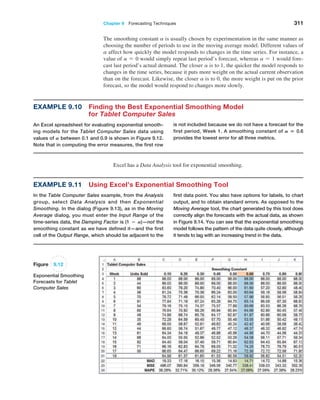 Chapter 9  Forecasting Techniques 311
is not included because we do not have a forecast for the
first period, Week 1. A smoothing constant of A = 0.6
provides the lowest ­
error for all three metrics.
Example 9.10 
Finding the Best Exponential Smoothing Model
for Tablet Computer Sales
An Excel spreadsheet for evaluating exponential smooth-
ing models for the Tablet Computer Sales data using
­values of A between 0.1 and 0.9 is shown in Figure 9.12.
Note that in computing the error measures, the first row
The smoothing constant a is usually chosen by experimentation in the same manner as
choosing the number of periods to use in the moving average model. Different values of
a affect how quickly the model responds to changes in the time series. For instance, a
value of a = 0 would simply repeat last period’s forecast, whereas a = 1 would fore-
cast last period’s actual demand. The closer a is to 1, the quicker the model responds to
changes in the time series, because it puts more weight on the actual current observation
than on the forecast. Likewise, the closer a is to 0, the more weight is put on the prior
forecast, so the model would respond to changes more slowly.
Excel has a Data Analysis tool for exponential smoothing.
Figure 9.12
Exponential Smoothing
Forecasts for Tablet
Computer Sales
Example 9.11 Using Excel’s Exponential Smoothing Tool
In the Table Computer Sales example, from the ­
Analysis
group, select Data Analysis and then Exponential
­Smoothing. In the dialog (Figure 9.13), as in the Moving
Average dialog, you must enter the Input Range of the
time-series data, the Damping Factor is (1 − A)—not the
smoothing constant as we have defined it—and the first
cell of the Output Range, which should be adjacent to the
first data point. You also have options for labels, to chart
output, and to obtain standard errors. As opposed to the
Moving Average tool, the chart generated by this tool does
correctly align the forecasts with the actual data, as shown
in Figure 9.14. You can see that the exponential smoothing
model follows the pattern of the data quite closely, although
it tends to lag with an increasing trend in the data.
 