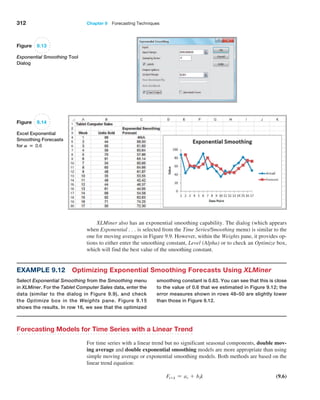 312 Chapter 9  Forecasting Techniques
XLMiner also has an exponential smoothing capability. The dialog (which appears
when Exponential . . . is selected from the Time Series/Smoothing menu) is similar to the
one for moving averages in Figure 9.9. However, within the Weights pane, it provides op-
tions to either enter the smoothing constant, Level (Alpha) or to check an Optimize box,
which will find the best value of the smoothing constant.
Example 9.12 Optimizing Exponential Smoothing Forecasts Using XLMiner
Select Exponential Smoothing from the Smoothing menu
in XLMiner. For the Tablet Computer Sales data, enter the
data (similar to the dialog in Figure 9.9), and check
the Optimize box in the Weights pane. Figure 9.15
shows the results. In row 16, we see that the optimized
­
smoothing constant is 0.63. You can see that this is close
to the value of 0.6 that we estimated in Figure 9.12; the
error measures shown in rows 48–50 are slightly lower
than those in Figure 9.12.
Figure 9.13
Exponential Smoothing Tool
Dialog
Figure 9.14
Excel Exponential
Smoothing Forecasts
for A = 0.6
Forecasting Models for Time Series with a Linear Trend
For time series with a linear trend but no significant seasonal components, double mov-
ing average and double exponential smoothing models are more appropriate than using
simple moving average or exponential smoothing models. Both methods are based on the
linear trend equation:
Ft+k = at + btk (9.6)
 