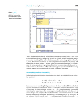 Chapter 9  Forecasting Techniques 313
Figure 9.15
XLMiner Exponential
Smoothing Results for
Tablet Computer Sales
That is, the forecast for k periods into the future from period t is a function of a base value
at, also known as the level, and a trend, or slope, bt. Double moving average and double
exponential smoothing differ in how the data are used to arrive at appropriate values for
at and bt. Because the calculations are more complex than for simple moving average and
exponential smoothing models, it is easier to use forecasting software than to try to imple-
ment the models directly on a spreadsheet. Therefore, we do not discuss the theory or for-
mulas underlying the methods. XLMiner does not support a procedure for double moving
average; however, it does provide one for double exponential smoothing.
Double Exponential Smoothing
In double exponential smoothing, the estimates of at and bt are obtained from the follow-
ing equations:
at = aFt + 11 - a21at-1 + bt-12
bt = b1at - at-12 + 11 - b2bt-1
(9.7)
In essence, we are smoothing both parameters of the linear trend model. From the first
equation, the estimate of the level in period t is a weighted average of the observed value
at time t and the predicted value at time t, at-1 + bt-1, based on simple exponential
smoothing. For large values of a, more weight is placed on the observed value. Lower
values of a put more weight on the smoothed predicted value. Similarly, from the second
equation, the estimate of the trend in period t is a weighted average of the differences in
the ­
estimated levels in periods t and t - 1 and the estimate of the level in period t - 1.
 
