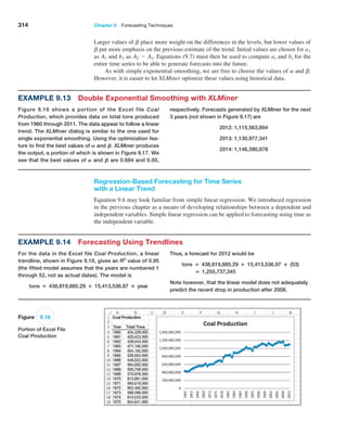 314 Chapter 9  Forecasting Techniques
Example 9.13 Double Exponential Smoothing with XLMiner
Figure 9.16 shows a portion of the Excel file Coal
­Production, which provides data on total tons produced
from 1960 through 2011. The data appear to follow a linear
trend. The XLMiner dialog is similar to the one used for
single exponential smoothing. Using the optimization fea-
ture to find the best values of A and B, XLMiner produces
the output, a portion of which is shown in Figure 9.17. We
see that the best values of A and B are 0.684 and 0.00,
respectively. Forecasts generated by XLMiner for the next
3 years (not shown in Figure 9.17) are
2012: 1,115,563,804
2013: 1,130,977,341
2014: 1,146,390,878
Regression-Based Forecasting for Time Series
with a Linear Trend
Equation 9.6 may look familiar from simple linear regression. We introduced regression
in the previous chapter as a means of developing relationships between a dependent and
independent variables. Simple linear regression can be applied to forecasting using time as
the independent variable.
Figure 9.16
Portion of Excel File
Coal Production
Larger values of b place more weight on the differences in the levels, but lower values of
b put more emphasis on the previous estimate of the trend. Initial values are chosen for a1
as A1 and b1 as A2 - A1. Equations (9.7) must then be used to compute at and bt for the
entire time series to be able to generate forecasts into the future.
As with simple exponential smoothing, we are free to choose the values of a and b.
However, it is easier to let XLMiner optimize these values using historical data.
Example 9.14 Forecasting Using Trendlines
For the data in the Excel file Coal Production, a linear
trendline, shown in Figure 9.18, gives an R2
value of 0.95
(the fitted model assumes that the years are numbered 1
through 52, not as actual dates). The model is
tons = 438,819,885.29 + 15,413,536.97 × year
Thus, a forecast for 2012 would be
tons = 438,819,885.29 + 15,413,536.97 × (53)
= 1,255,737,345
Note however, that the linear model does not adequately
predict the recent drop in production after 2008.
 