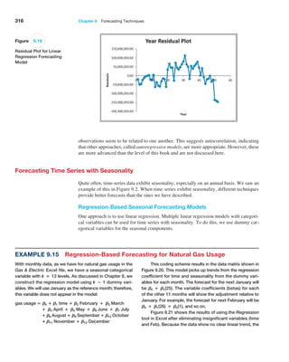 316 Chapter 9  Forecasting Techniques
Example 9.15 Regression-Based Forecasting for Natural Gas Usage
With monthly data, as we have for natural gas usage in the
Gas  Electric Excel file, we have a seasonal categorical
variable with k = 12 levels. As discussed in Chapter 8, we
construct the regression model using k − 1 dummy vari-
ables. We will use January as the reference month; therefore,
this variable does not appear in the model:
gas usage = B0 + B1 time + B2 February + B3 March
+ B4 April + B5 May + B6 June + B7 July
+ B8 August + B9 September + B10 October
+ B11 November + B12 December
This coding scheme results in the data matrix shown in
Figure 9.20. This model picks up trends from the regression
coefficient for time and seasonality from the dummy vari-
ables for each month. The forecast for the next January will
be B0 + B1(25). The variable coefficients (betas) for each
of the other 11 months will show the adjustment relative to
January. For example, the forecast for next February will be
B0 + B1(26) + B2(1), and so on.
Figure 9.21 shows the results of using the Regression
tool in Excel after eliminating insignificant variables (time
and Feb). Because the data show no clear linear trend, the
Figure 9.19
Residual Plot for Linear
Regression Forecasting
Model
­
observations seem to be related to one another. This suggests autocorrelation, indicating
that other approaches, called autoregressive models, are more appropriate. However, these
are more advanced than the level of this book and are not discussed here.
Forecasting Time Series with Seasonality
Quite often, time-series data exhibit seasonality, especially on an annual basis. We saw an
example of this in Figure 9.2. When time series exhibit seasonality, different techniques
provide better forecasts than the ones we have described.
Regression-Based Seasonal Forecasting Models
One approach is to use linear regression. Multiple linear regression models with categori-
cal variables can be used for time series with seasonality. To do this, we use dummy cat-
egorical variables for the seasonal components.
 