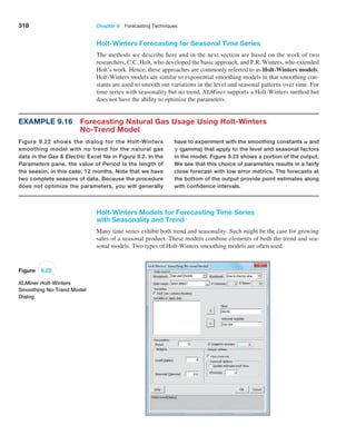 318 Chapter 9  Forecasting Techniques
Example 9.16 
Forecasting Natural Gas Usage Using Holt-Winters
No-Trend Model
Figure 9.22 shows the dialog for the Holt-Winters
smoothing model with no trend for the natural gas
data in the Gas  Electric Excel file in Figure 9.2. In the
­
Parameters pane, the value of Period is the length of
the season, in this case, 12 months. Note that we have
two complete seasons of data. Because the procedure
does not optimize the parameters, you will generally
have to experiment with the smoothing constants A and
G (gamma) that apply to the level and seasonal factors
in the model. Figure 9.23 shows a portion of the output.
We see that this choice of parameters results in a fairly
close forecast with low error metrics. The forecasts at
the bottom of the output provide point estimates along
with confidence intervals.
Holt-Winters Models for Forecasting Time Series
with Seasonality and Trend
Many time series exhibit both trend and seasonality. Such might be the case for growing
sales of a seasonal product. These models combine elements of both the trend and sea-
sonal models. Two types of Holt-Winters smoothing models are often used.
Figure 9.22
XLMiner Holt-Winters
Smoothing No-Trend Model
Dialog
Holt-Winters Forecasting for Seasonal Time Series
The methods we describe here and in the next section are based on the work of two
­
researchers, C.C. Holt, who developed the basic approach, and P.R. Winters, who ­extended
Holt’s work. Hence, these approaches are commonly referred to as Holt-Winters models.
Holt-Winters models are similar to exponential smoothing models in that smoothing con-
stants are used to smooth out variations in the level and seasonal patterns over time. For
time series with seasonality but no trend, XLMiner supports a Holt-Winters method but
does not have the ability to optimize the parameters.
 