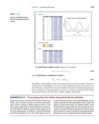 Chapter 9  Forecasting Techniques 319
The Holt-Winters additive model is based on the equation
Ft+1 = at + bt + St-s+1 (9.8)
and the Holt-Winters multiplicative model is
Ft+1 = 1at + bt2St-s+1 (9.9)
The additive model applies to time series with relatively stable seasonality, whereas the
multiplicative model applies to time series whose amplitude increases or decreases over
time. Therefore, a chart of the time series should be viewed first to identify the appropriate
type of model to use. Three parameters, a, b, and g, are used to smooth the level, trend,
and seasonal factors in the time series. XLMiner supports both models.
Figure 9.23
Portion of XLMiner Output
for Forecasting Natural Gas
Usage
Example 9.17 Forecasting New Car Sales Using Holt-Winters Models
Figure 9.24 shows a portion of the Excel file New Car
Sales, which contain 3 years of monthly retail sales’
data. There is clearly a stable seasonal factor in the
time series, along with an increasing trend; therefore,
the Holt-Winters additive model would appear to be
the most appropriate. In XLMiner, choose Smoothing/
­­Holt-Winters/Additive from the Time-Series group.
As with other procedures, some experimentation is nec-
essary to identify the best parameters for the model. The
­
dialog in Figure 9.25 shows the default values. In the
­
results shown in Figure 9.26, you can see that the fore-
casts do not track the data very well. This may be due to
the low value of G used to smooth out the seasonal factor.
We leave it to you to experiment to find a better model.
 