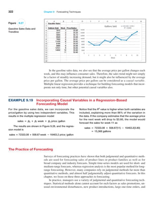 322 Chapter 9  Forecasting Techniques
In the gasoline sales data, we also see that the average price per gallon changes each
week, and this may influence consumer sales. Therefore, the sales trend might not simply
be a factor of steadily increasing demand, but it might also be influenced by the average
price per gallon. The average price per gallon can be considered as a causal variable.
Multiple linear regression provides a technique for building forecasting models that incor-
porate not only time, but other potential causal variables also.
Example 9.19 
Incorporating Causal Variables in a Regression-Based
Forecasting Model
For the gasoline sales data, we can incorporate the
price/gallon by using two independent variables. This
results in the multiple regression model
sales = B0 + B1 week + B2 pricegallon
The results are shown in Figure 9.28, and the regres-
sion model is
sales = 72333.08 + 508.67 week − 16463.2 pricegallon
Notice that the R2
value is higher when both variables are
included, explaining more than 86% of the variation in
the data. If the company estimates that the average price
for the next week will drop to $3.80, the model would
forecast the sales for week 11 as
sales = 72333.08 + 508.67(11) − 16463.2(3.80)
= 15,368 gallons
Figure 9.27
Gasoline Sales Data and
Trendline
The Practice of Forecasting
Surveys of forecasting practices have shown that both judgmental and quantitative meth-
ods are used for forecasting sales of product lines or product families as well as for
broad company and industry forecasts. Simple time-series models are used for short- and
medium-range forecasts, whereas regression analysis is the most popular method for long-
range forecasting. However, many companies rely on judgmental methods far more than
quantitative methods, and almost half judgmentally adjust quantitative forecasts. In this
chapter, we focus on these three approaches to forecasting.
In practice, managers use a variety of judgmental and quantitative forecasting tech-
niques. Statistical methods alone cannot account for such factors as sales promotions, un-
usual environmental disturbances, new product introductions, large one-time orders, and
 